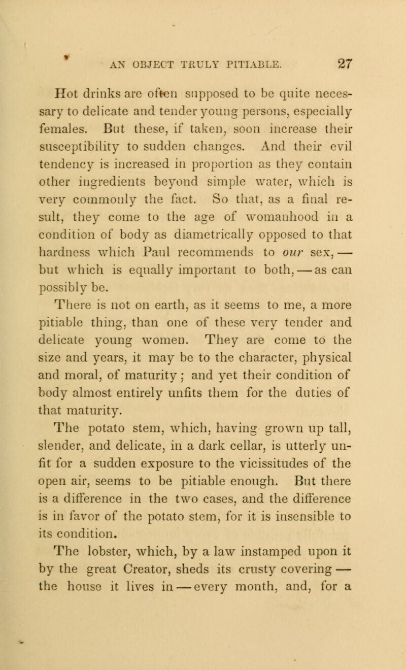 Hot drinks are often supposed to be quite neces- sary to delicate and tender young persons, especially females. But these, if taken, soon increase their susceptibility to sudden changes. And their evil tendency is increased in proportion as they contain other ingredients beyond simple water, which is very commonly the fact. So that, as a final re- sult, they come to the age of womanhood in a condition of body as diametrically opposed to that hardness which Paul recommends to our sex, — but which is equally important to both, — as can possibly be. There is not on earth, as it seems to me, a more pitiable thing, than one of these very tender and delicate young women. They are come to the size and years, it may be to the character, physical and moral, of maturity; and yet their condition of body almost entirely unfits them for the duties of that maturity. The potato stem, which, having grown up tall, slender, and delicate, in a dark cellar, is utterly un- fit for a sudden exposure to the vicissitudes of the open air, seems to be pitiable enough. But there is a difference in the two cases, and the difference is in favor of the potato stem, for it is insensible to its condition. The lobster, which, by a law instamped upon it by the great Creator, sheds its crusty covering — the house it lives in — every month, and, for a