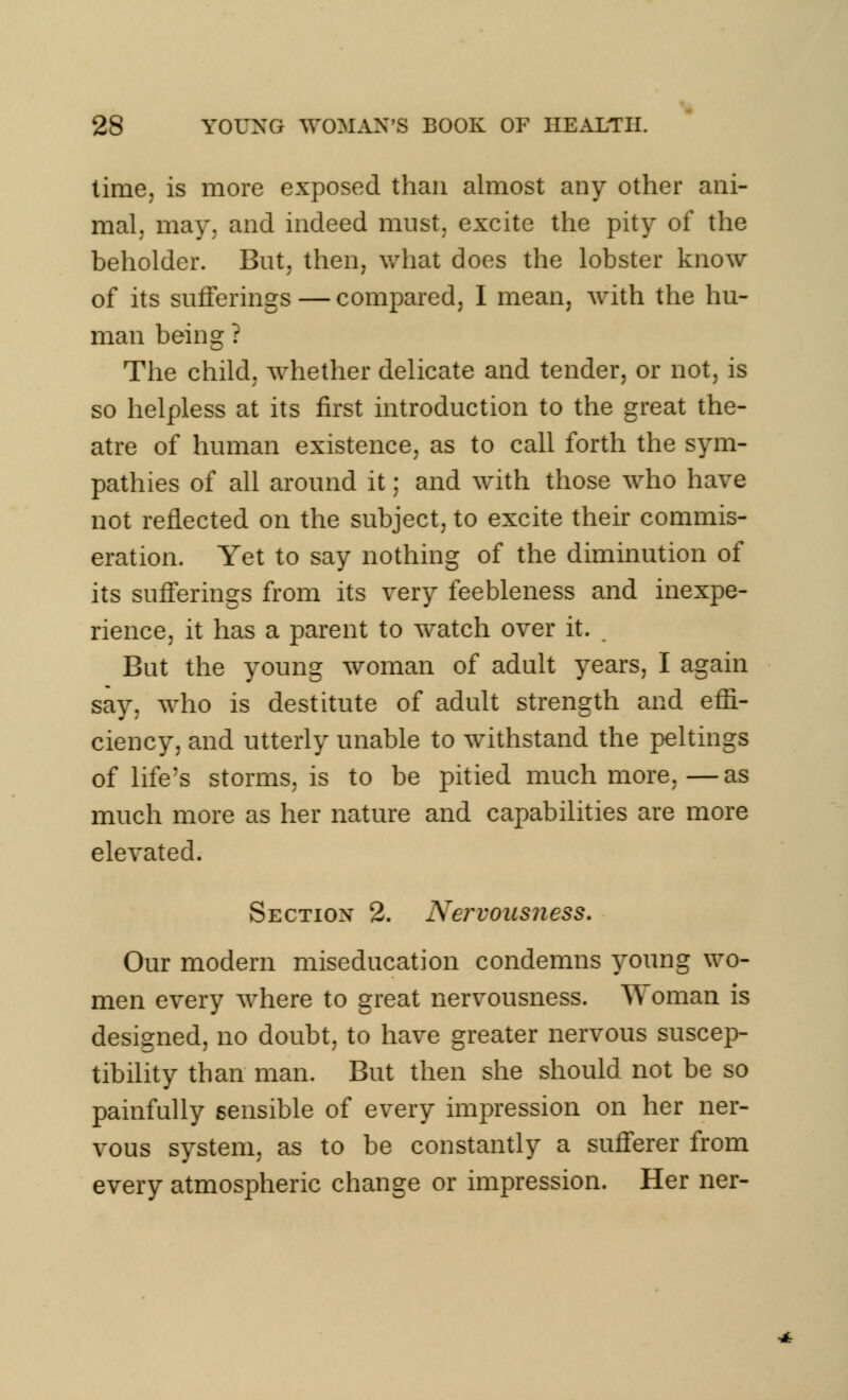 time, is more exposed than almost any other ani- mal, may. and indeed must, excite the pity of the beholder. But, then, what does the lobster know of its sufferings—compared, I mean, with the hu- man being ? The child, whether delicate and tender, or not, is so helpless at its first introduction to the great the- atre of human existence, as to call forth the sym- pathies of all around it; and with those who have not reflected on the subject, to excite their commis- eration. Yet to say nothing of the diminution of its sufferings from its very feebleness and inexpe- rience, it has a parent to watch over it. But the young woman of adult years, I again say, who is destitute of adult strength and effi- ciency, and utterly unable to withstand the peltings of life's storms, is to be pitied much more,—as much more as her nature and capabilities are more elevated. Section 2. Nervousness. Our modern miseducation condemns young wo- men every where to great nervousness. Woman is designed, no doubt, to have greater nervous suscep- tibility than man. But then she should not be so painfully sensible of every impression on her ner- vous system, as to be constantly a sufferer from every atmospheric change or impression. Her ner-