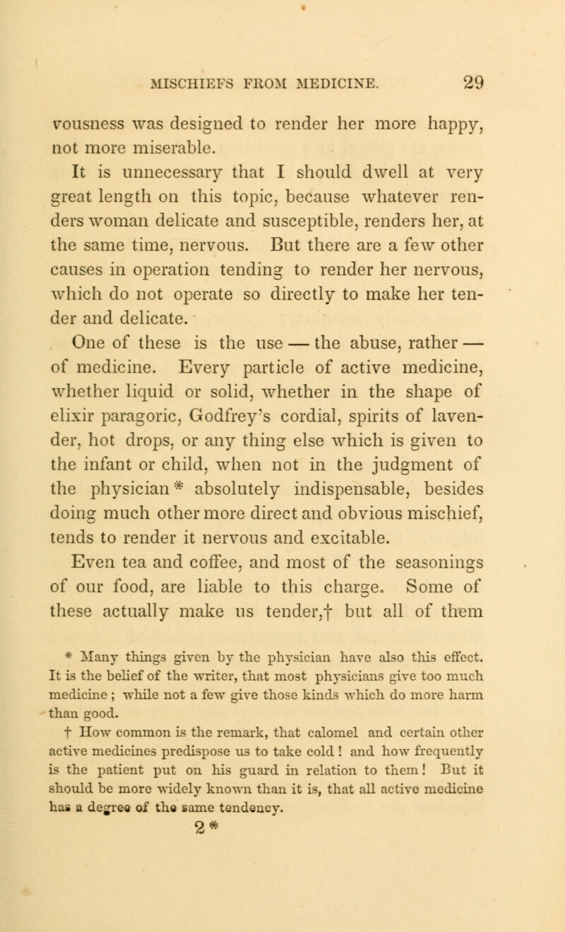 vousness was designed to render her more happy, not more miserable. It is unnecessary that I should dwell at very great length on this topic, because whatever ren- ders woman delicate and susceptible, renders her, at the same time, nervous. But there are a few other causes in operation tending to render her nervous, which do not operate so directly to make her ten- der and delicate. One of these is the use — the abuse, rather — of medicine. Every particle of active medicine, whether liquid or solid, whether in the shape of elixir paragoric, Godfrey's cordial, spirits of laven- der, hot drops, or any thing else Avhich is given to the infant or child, when not in the judgment of the physician * absolutely indispensable, besides doing much other more direct and obvious mischief, tends to render it nervous and excitable. Even tea and coffee, and most of the seasonings of our food, are liable to this charge. Some of these actually make us tender,! but all of them * Many things given by the physician have also this effect. It is the belief of the writer, that most physicians give too much medicine ; while not a few give those kinds which do more harm than good. f How common is the remark, that calomel and certain other active medicines predispose us to take cold ! and how frequently is the patient put on his guard in relation to them! But it should be more widely known than it is, that all active medicine has a degree of the same tendency. 2*