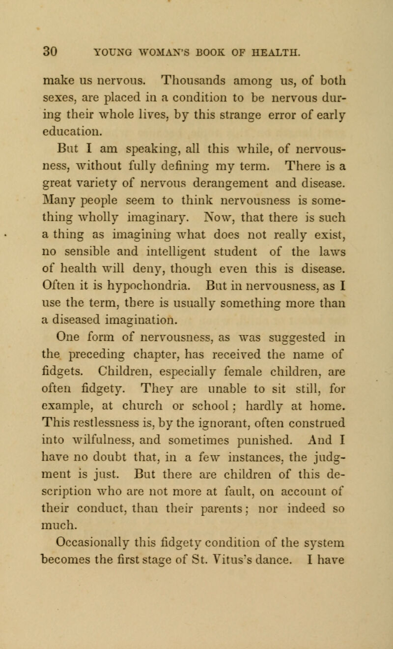 make us nervous. Thousands among us, of both sexes, are placed in a condition to be nervous dur- ing their whole lives, by this strange error of early education. Bat I am speaking, all this while, of nervous- ness, without fully defining my term. There is a great variety of nervous derangement and disease. Many people seem to think nervousness is some- thing wholly imaginary. Now, that there is such a thing as imagining what does not really exist, no sensible and intelligent student of the laws of health will deny, though even this is disease. Often it is hypochondria. But in nervousness, as I use the term, there is usually something more than a diseased imagination. One form of nervousness, as was suggested in the preceding chapter, has received the name of fidgets. Children, especially female children, are often fidgety. They are unable to sit still, for example, at church or school : hardly at home. This restlessness is, by the ignorant, often construed into wilfulness, and sometimes punished. And I have no doubt that, in a few instances, the judg- ment is just. But there are children of this de- scription who are not more at fault, on account of their conduct, than their parents; nor indeed so much. Occasionally this fidgety condition of the system becomes the first staee of St. Vitus's dance. I have