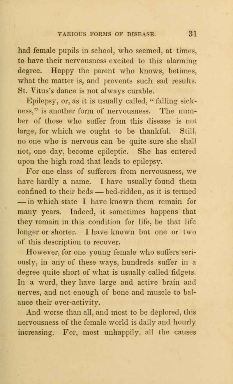 had female pupils in school, who seemed, at times, to have their nervousness excited to this alarming degree. Happy the parent who knows, betimes, what the matter is, and prevents such sad results. St. Vitus's dance is not always curable. Epilepsy, or, as it is usually called,  falling sick- ness, is another form of nervousness. The num- ber of those who suffer from this disease is not large, for which we ought to be thankful. Still, no one who is nervous can be quite sure she shall not, one day, become epileptic. She has entered upon the high road that leads to epilepsy. For one class of sufferers from nervousness, we have hardly a name. I have usually found them confined to their beds—bed-ridden, as it is termed — in which state I have known them remain for many years. Indeed, it sometimes happens that they remain in this condition for life, be that life longer or shorter. I have known but one or two of this description to recover. However, for one young female who suffers seri- ously, in any of these ways, hundreds suffer in a degree quite short of what is usually called fidgets. In a word, they have large and active brain and nerves, and not enough of bone and muscle to bal- ance their over-activity. And worse than all, and most to be deplored, this nervousness of the female world is daily and hourly increasing. For, most unhappily, all the causes