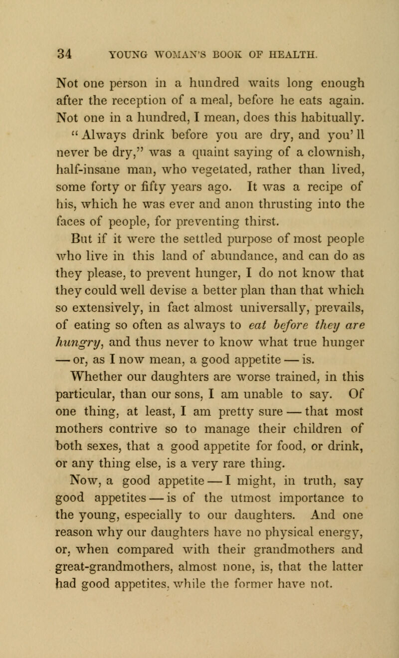 Not one person in a hundred waits long enough after the reception of a meal, before he eats again. Not one in a hundred, I mean, does this habitually.  Always drink before you are dry, and you' 11 never be dry, was a quaint saying of a clownish, half-insane man, who vegetated, rather than lived, some forty or fifty years ago. It was a recipe of his, which he was ever and anon thrusting into the faces of people, for preventing thirst. But if it were the settled purpose of most people who live in this land of abundance, and can do as they please, to prevent hunger, I do not know that they could well devise a better plan than that which so extensively, in fact almost universally, prevails, of eating so often as always to eat before they are hungry, and thus never to know what true hunger — or, as I now mean, a good appetite — is. Whether our daughters are worse trained, in this particular, than our sons, I am unable to say. Of one thing, at least, I am pretty sure — that most mothers contrive so to manage their children of both sexes, that a good appetite for food, or drink, or any thing else, is a very rare thing. Now, a good appetite — I might, in truth, say good appetites — is of the utmost importance to the young, especially to our daughters. And one reason why our daughters have no physical energy, or, when compared with their grandmothers and great-grandmothers, almost none, is, that the latter had good appetites, while the former have not.