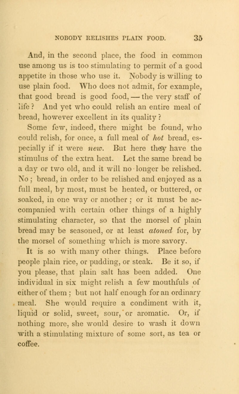 And, in the second place, the food in common use among us is too stimulating to permit of a good appetite in those who use it. Nobody is willing to use plain food. Who does not admit, for example, that good bread is good food, — the very staff of life ? And yet who could relish an entire meal of bread, however excellent in its quality? Some few, indeed, there might be found, who could relish, for once, a full meal of hot bread, es- pecially if it were new. But here they have the stimulus of the extra heat. Let the same bread be a day or two old, and it will no • longer be relished. No ; bread, in order to be relished and enjoyed as a full meal, by most, must be heated, or buttered, or soaked, in one way or another ; or it must be ac- companied with certain other things of a highly stimulating character, so that the morsel of plain bread may be seasoned, or at least atoned for, by the morsel of something which is more savory. It is so with many other things. Place before people plain rice, or pudding, or steak. Be it so, if you please, that plain salt has been added. One individual in six might relish a few mouthfuls of either of them ; but not half enough for an ordinary meal. She would require a condiment with it, liquid or solid, sweet, sour,' or aromatic. Or, if nothing more, she would desire to wash it down with a stimulating mixture of some sort, as tea or coffee.