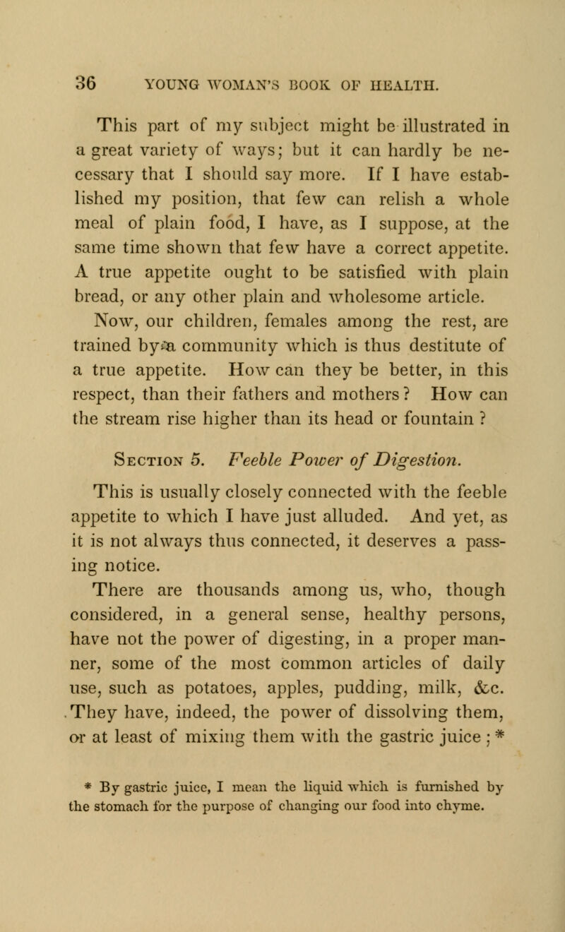 This part of my subject might be illustrated in a great variety of ways; but it can hardly be ne- cessary that I should say more. If I have estab- lished my position, that few can relish a whole meal of plain food, I have, as I suppose, at the same time shown that few have a correct appetite. A true appetite ought to be satisfied with plain bread, or any other plain and wholesome article. Now, our children, females among the rest, are trained by£a community which is thus destitute of a true appetite. How can they be better, in this respect, than their fathers and mothers ? How can the stream rise higher than its head or fountain ? Section 5. Feeble Power of Digestion. This is usually closely connected with the feeble appetite to which I have just alluded. And yet, as it is not always thus connected, it deserves a pass- ing notice. There are thousands among us, who, though considered, in a general sense, healthy persons, have not the power of digesting, in a proper man- ner, some of the most common articles of daily use, such as potatoes, apples, pudding, milk, &c. They have, indeed, the power of dissolving them, or at least of mixing them with the gastric juice :# * By gastric juice, I mean the liquid which is furnished by the stomach for the purpose of changing our food into chyme.