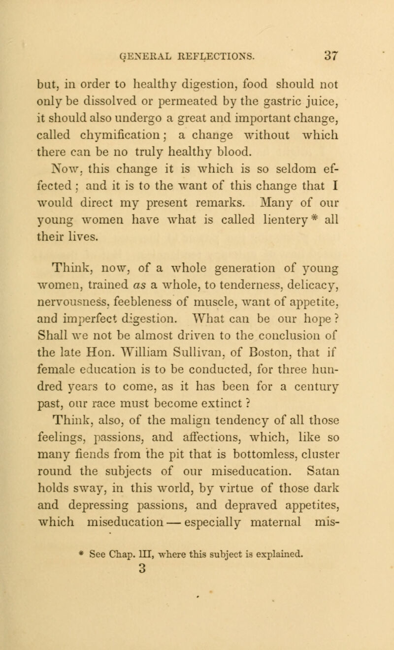 but, in order to healthy digestion, food should not only be dissolved or permeated by the gastric juice, it should also undergo a great and important change, called chymification; a change without which there can be no truly healthy blood. Now. this change it is which is so seldom ef- fected ; and it is to the want of this change that I would direct my present remarks. Many of our young women have what is called lientery * all their lives. Think, now, of a whole generation of young women, trained as a whole, to tenderness, delicacy, nervousness, feebleness of muscle, want of appetite, and imperfect digestion. What can be our hope ? Shall we not be almost driven to the conclusion of the late Hon. William Sullivan, of Boston, that if female education is to be conducted, for three hun- dred years to come, as it has been for a century past, our race must become extinct ? Think, also, of the malign tendency of all those feelings, passions, and affections, which, like so many fiends from the pit that is bottomless, cluster round the subjects of our miseducation. Satan holds sway, in this world, by virtue of those dark and depressing passions, and depraved appetites, which miseducation — especially maternal mis- * See Chap. HI, where this subject is explained. 3