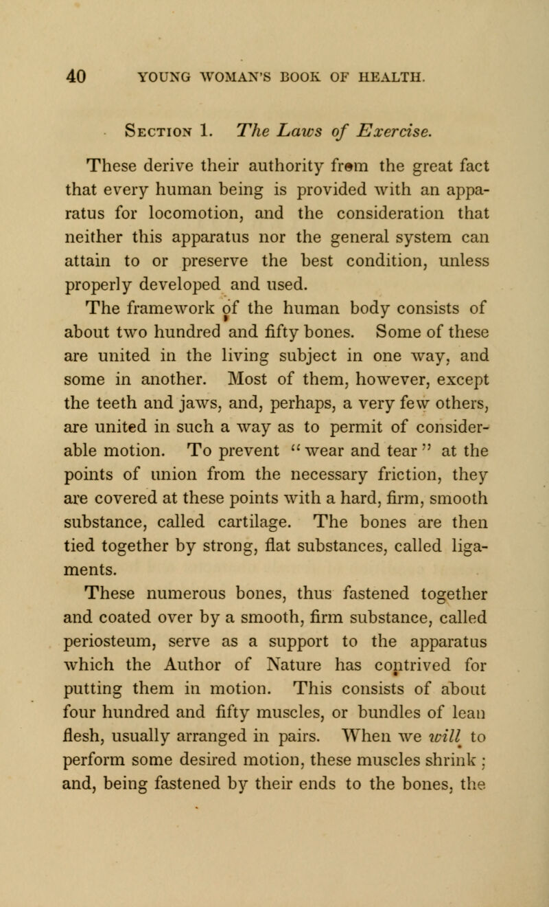 Section 1. The Laws of Exercise. These derive their authority frem the great fact that every human being is provided with an appa- ratus for locomotion, and the consideration that neither this apparatus nor the general system can attain to or preserve the best condition, unless properly developed and used. The framework of the human body consists of about two hundred and fifty bones. Some of these are united in the living subject in one way, and some in another. Most of them, however, except the teeth and jaws, and, perhaps, a very few others, are united in such a way as to permit of consider- able motion. To prevent wear and tear7' at the points of union from the necessary friction, they are covered at these points with a hard, firm, smooth substance, called cartilage. The bones are then tied together by strong, flat substances, called liga- ments. These numerous bones, thus fastened together and coated over by a smooth, firm substance, called periosteum, serve as a support to the apparatus which the Author of Nature has contrived for putting them in motion. This consists of about four hundred and fifty muscles, or bundles of lean flesh, usually arranged in pairs. When we will to perform some desired motion, these muscles shrink : and, being fastened by their ends to the bones, the