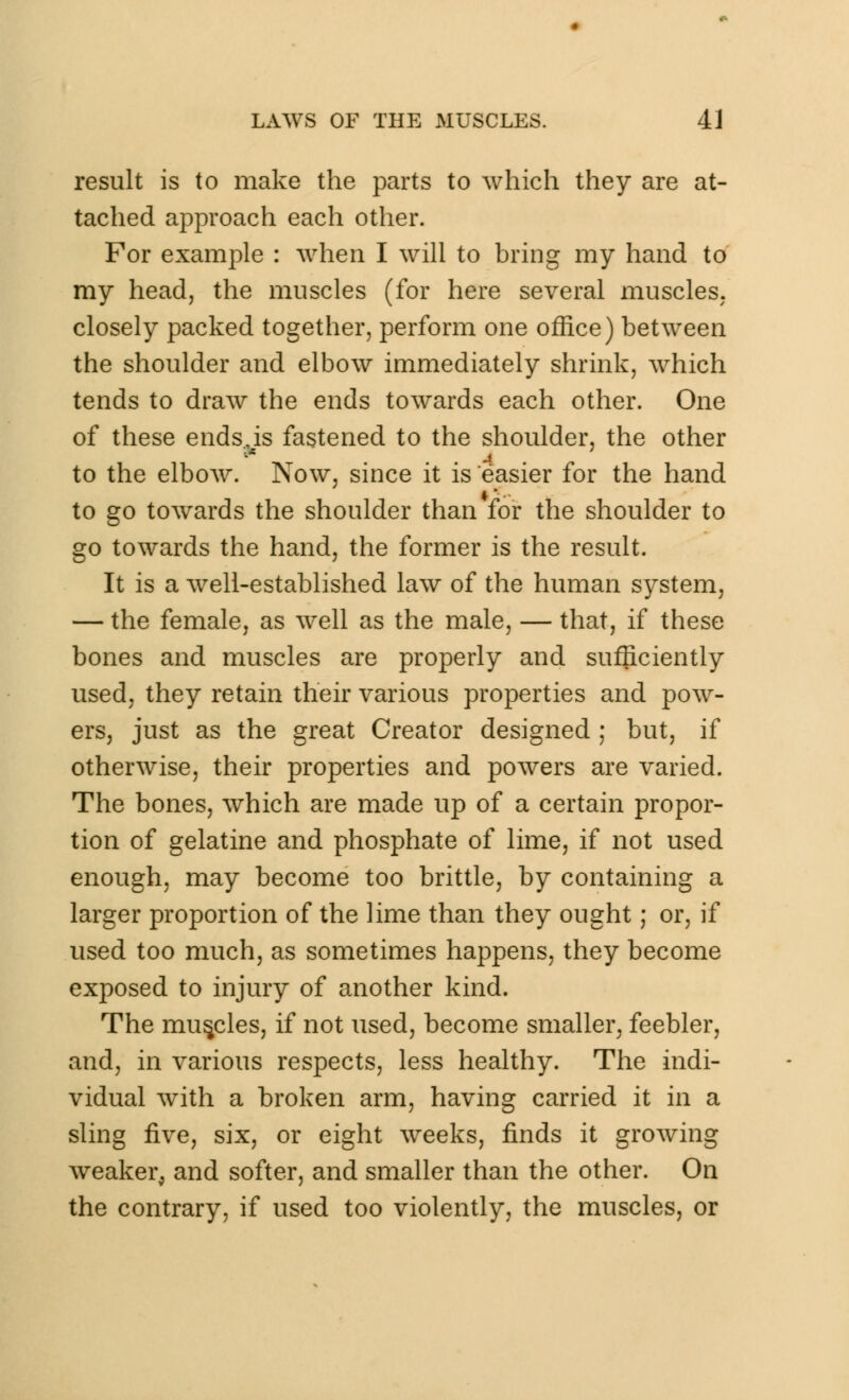 result is to make the parts to which they are at- tached approach each other. For example : when I will to bring my hand to my head, the muscles (for here several muscles, closely packed together, perform one office) between the shoulder and elbow immediately shrink, which tends to draw the ends towards each other. One of these ends,is fastened to the shoulder, the other to the elbow. Now, since it is easier for the hand to go towards the shoulder than for the shoulder to go towards the hand, the former is the result. It is a well-established law of the human system, — the female, as well as the male, — that, if these bones and muscles are properly and sufficiently used, they retain their various properties and pow- ers, just as the great Creator designed ; but, if otherwise, their properties and powers are varied. The bones, which are made up of a certain propor- tion of gelatine and phosphate of lime, if not used enough, may become too brittle, by containing a larger proportion of the lime than they ought; or, if used too much, as sometimes happens, they become exposed to injury of another kind. The muscles, if not used, become smaller, feebler, and, in various respects, less healthy. The indi- vidual with a broken arm, having carried it in a sling five, six, or eight weeks, finds it growing weaker, and softer, and smaller than the other. On the contrary, if used too violently, the muscles, or