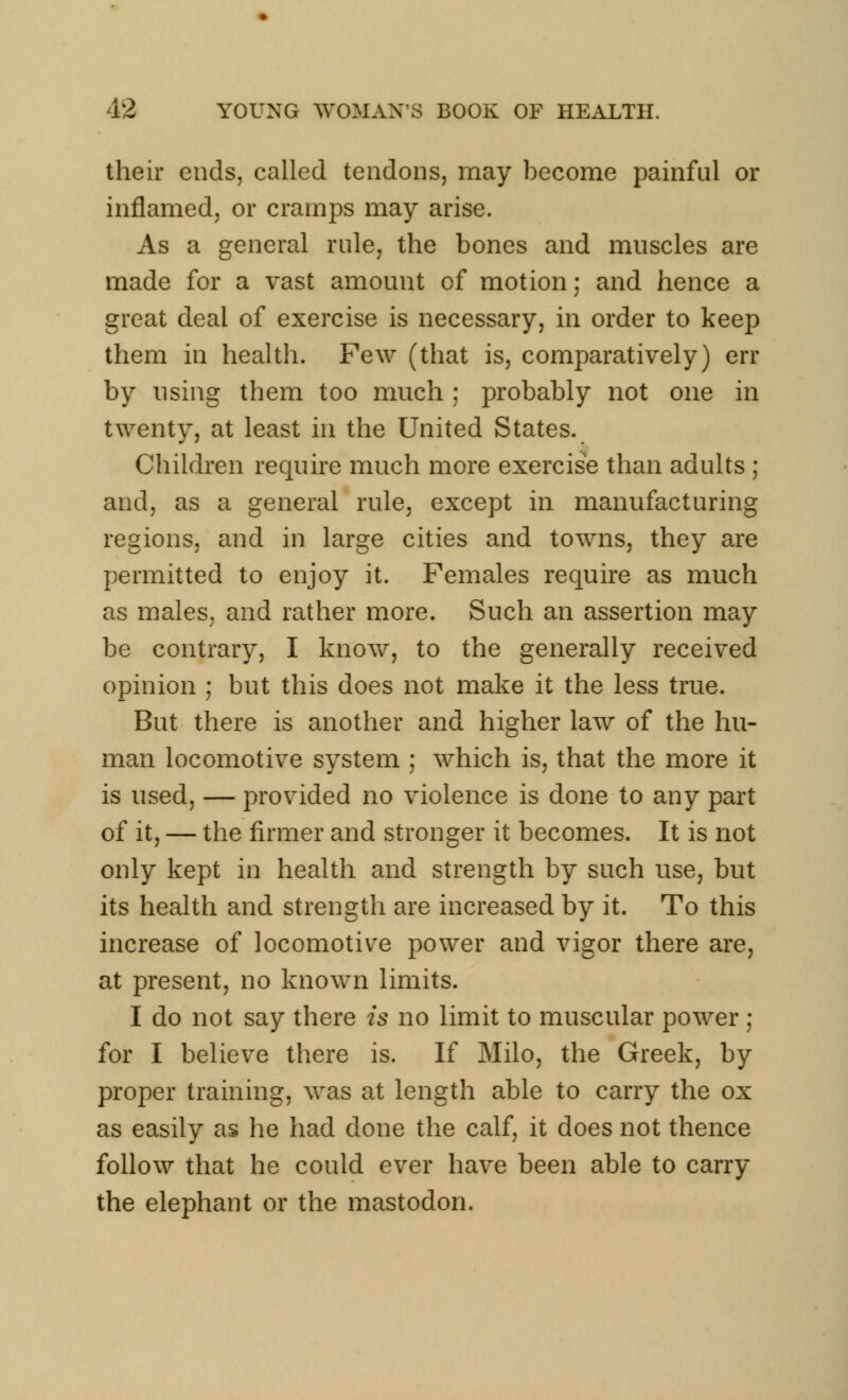 their ends, called tendons, may become painful or inflamed, or cramps may arise. As a general rule, the bones and muscles are made for a vast amount of motion; and hence a great deal of exercise is necessary, in order to keep them in health. Few (that is, comparatively) err by using them too much ; probably not one in twenty, at least in the United States. Children require much more exercise than adults ; and, as a general rule, except in manufacturing regions, and in large cities and towns, they are permitted to enjoy it. Females require as much as males, and rather more. Such an assertion may be contrary, I know, to the generally received opinion ; but this does not make it the less true. But there is another and higher law of the hu- man locomotive system ; which is, that the more it is used, — provided no violence is done to any part of it, — the firmer and stronger it becomes. It is not only kept in health and strength by such use, but its health and strength are increased by it. To this increase of locomotive power and vigor there are, at present, no known limits. I do not say there is no limit to muscular power ; for I believe there is. If Milo, the Greek, by proper training, was at length able to carry the ox as easily as he had done the calf, it does not thence follow that he could ever have been able to carry the elephant or the mastodon.