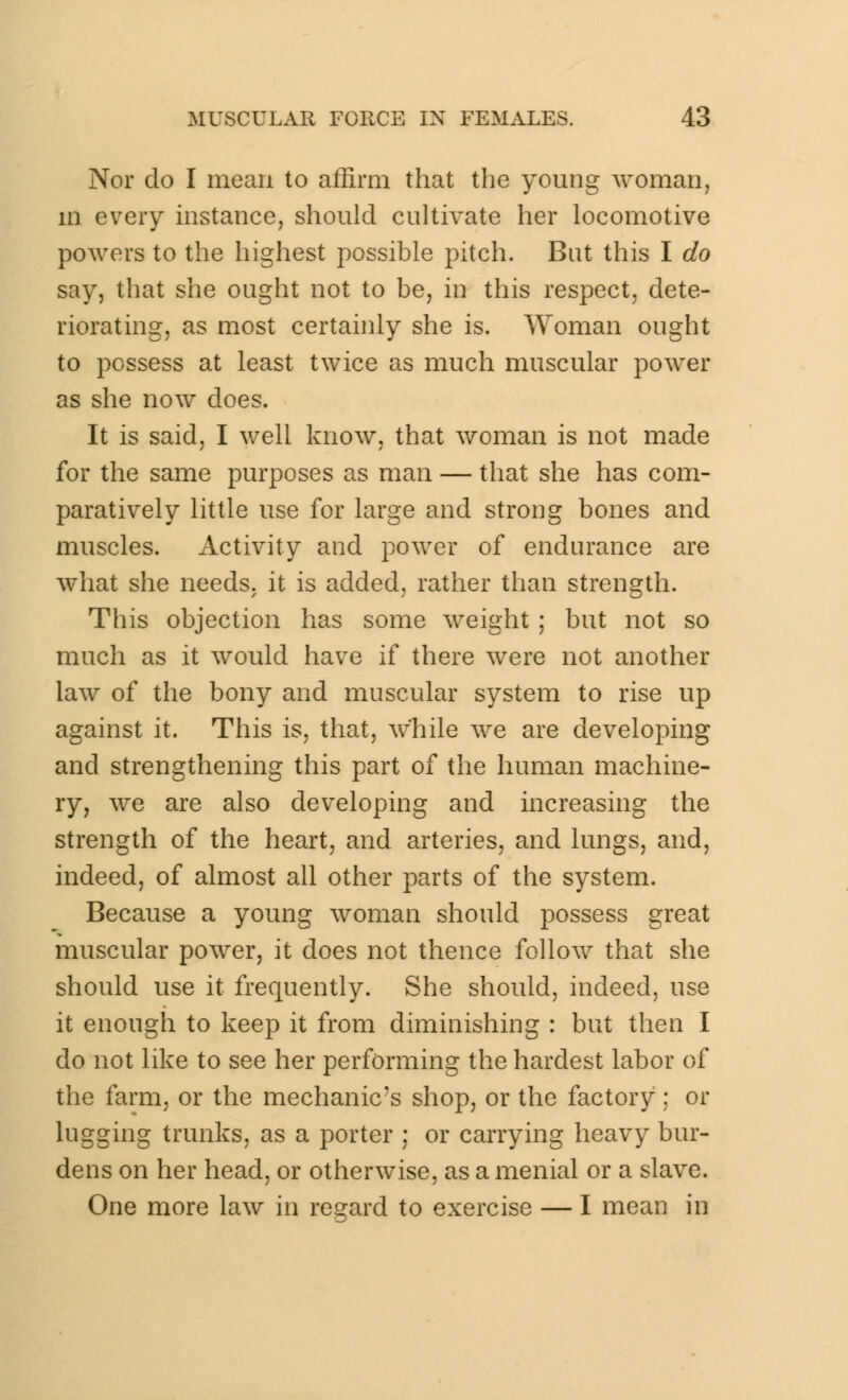 Nor do I mean to affirm that the young woman, m every instance, should cultivate her locomotive powers to the highest possible pitch. But this I do say, that she ought not to be, in this respect, dete- riorating, as most certainly she is. Woman ought to possess at least twice as much muscular power as she now does. It is said, I well know, that woman is not made for the same purposes as man — that she has com- paratively little use for large and strong bones and muscles. Activity and power of endurance are what she needs, it is added, rather than strength. This objection has some weight ; but not so much as it would have if there were not another law of the bony and muscular system to rise up against it. This is, that, w'hile we are developing and strengthening this part of the human machine- ry, we are also developing and increasing the strength of the heart, and arteries, and lungs, and, indeed, of almost all other parts of the system. Because a young woman should possess great muscular power, it does not thence follow that she should use it frequently. She should, indeed, use it enough to keep it from diminishing : but then I do not like to see her performing the hardest labor of the farm, or the mechanic's shop, or the factory ; or lugging trunks, as a porter ; or carrying heavy bur- dens on her head, or otherwise, as a menial or a slave. One more law in regard to exercise — I mean in