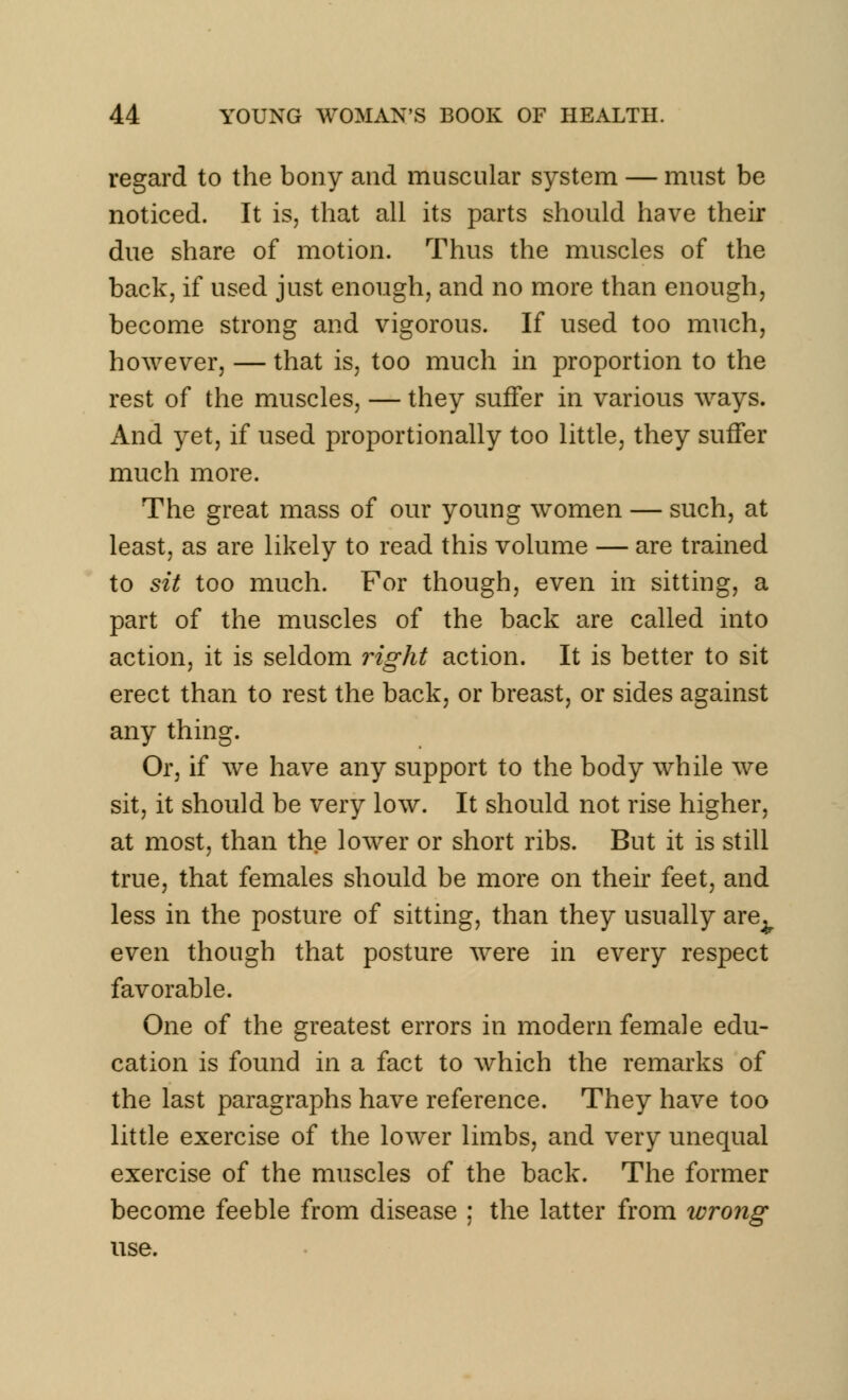 regard to the bony and muscular system — must be noticed. It is, that all its parts should have their due share of motion. Thus the muscles of the back, if used just enough, and no more than enough, become strong and vigorous. If used too much, however, — that is, too much in proportion to the rest of the muscles, — they suffer in various ways. And yet, if used proportionally too little, they suffer much more. The great mass of our young women — such, at least, as are likely to read this volume — are trained to sit too much. For though, even in sitting, a part of the muscles of the back are called into action, it is seldom right action. It is better to sit erect than to rest the back, or breast, or sides against any thing. Or, if we have any support to the body while we sit, it should be very low. It should not rise higher, at most, than the lower or short ribs. But it is still true, that females should be more on their feet, and less in the posture of sitting, than they usually are^ even though that posture were in every respect favorable. One of the greatest errors in modern female edu- cation is found in a fact to which the remarks of the last paragraphs have reference. They have too little exercise of the lower limbs, and very unequal exercise of the muscles of the back. The former become feeble from disease ; the latter from wrong use.