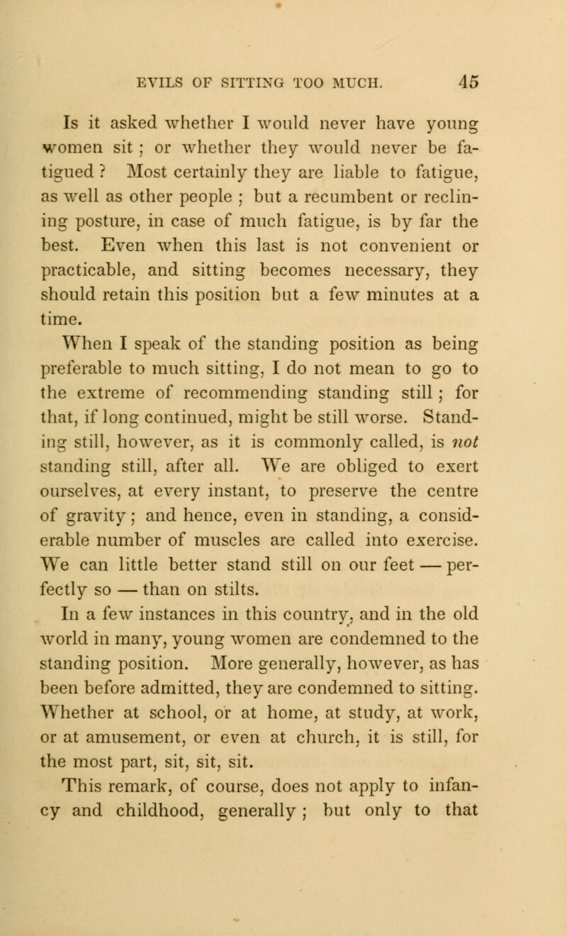 Is it asked whether I would never have young women sit ; or whether they would never be fa- tigued ? Most certainly they are liable to fatigue, as well as other people ; but a recumbent or reclin- ing posture, in case of much fatigue, is by far the best. Even when this last is not convenient or practicable, and sitting becomes necessary, they should retain this position but a few minutes at a time. When I speak of the standing position as being preferable to much sitting, I do not mean to go to the extreme of recommending standing still; for that, if long continued, might be still worse. Stand- ing still, however, as it is commonly called, is not standing still, after all. We are obliged to exert ourselves, at every instant, to preserve the centre of gravity; and hence, even in standing, a consid- erable number of muscles are called into exercise. We can little better stand still on our feet — per- fectly so — than on stilts. In a few instances in this country, and in the old world in many, young women are condemned to the standing position. More generally, however, as has been before admitted, they are condemned to sitting. Whether at school, or at home, at study, at work, or at amusement, or even at church, it is still, for the most part, sit, sit, sit. This remark, of course, does not apply to infan- cy and childhood, generally ; but only to that