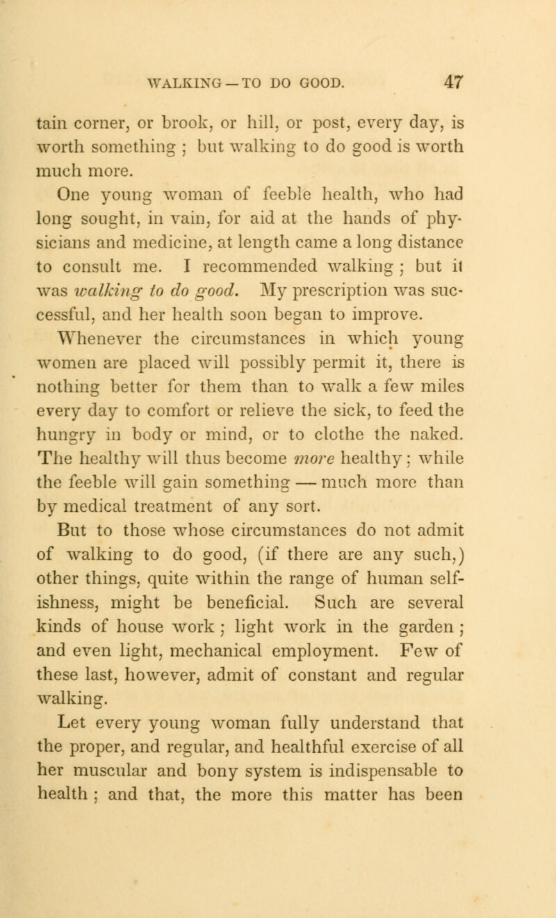 tain corner, or brook, or hill, or post, every day, is worth something ; but walking to do good is worth much more. One young woman of feeble health, who had long sought, in vain, for aid at the hands of phy- sicians and medicine, at length came a long distance to consult me. I recommended walking ; but it was walking to do good. My prescription was suc- cessful, and her health soon began to improve. Whenever the circumstances in which young women are placed will possibly permit it, there is nothing better for them than to walk a few miles every day to comfort or relieve the sick, to feed the hungry in body or mind, or to clothe the naked. The healthy will thus become more healthy; while the feeble will gain something — much more than by medical treatment of any sort. But to those whose circumstances do not admit of walking to do good, (if there are any such,) other things, quite within the range of human self- ishness, might be beneficial. Such are several kinds of house work ; light work in the garden ; and even light, mechanical employment. Few of these last, however, admit of constant and regular walking. Let every young woman fully understand that the proper, and regular, and healthful exercise of all her muscular and bony system is indispensable to health ; and that, the more this matter has been
