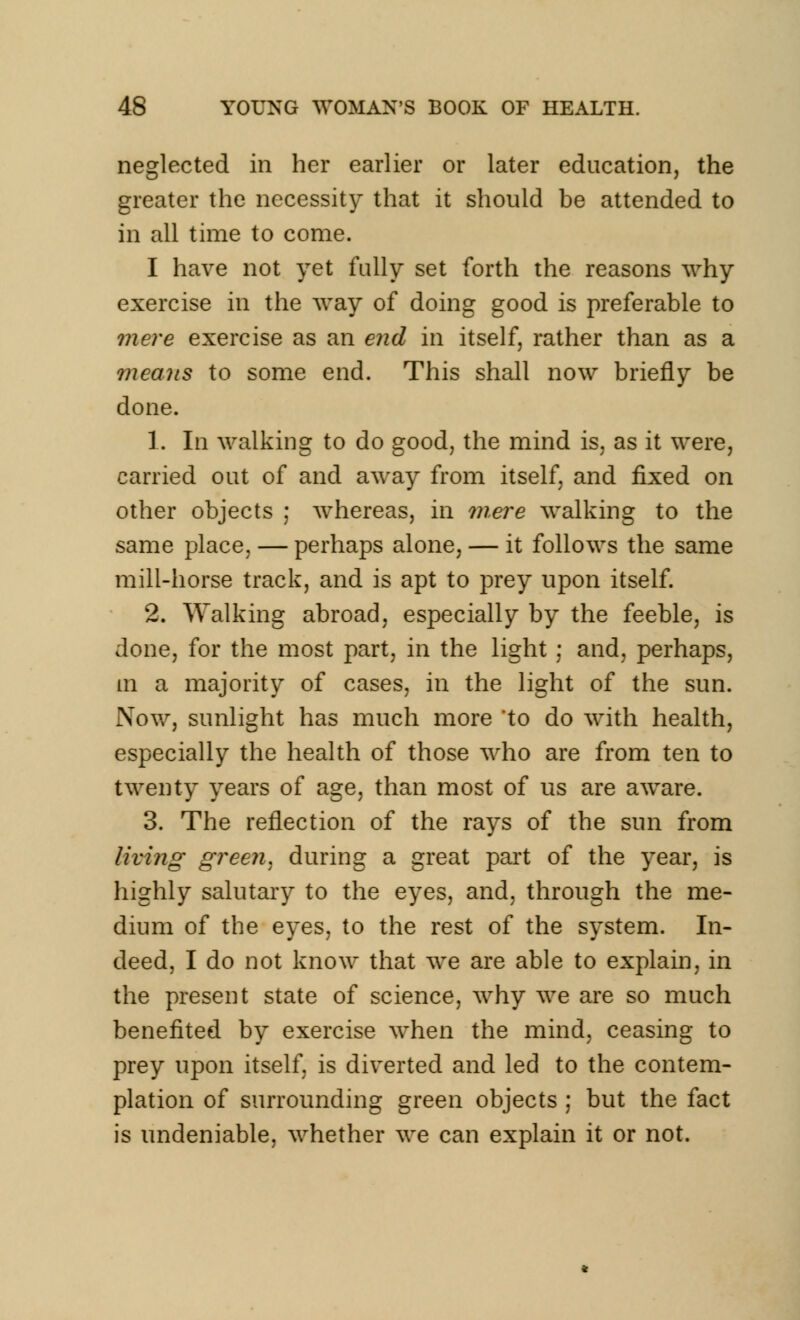 neglected in her earlier or later education, the greater the necessity that it should be attended to in all time to come. I have not yet fully set forth the reasons why exercise in the way of doing good is preferable to mere exercise as an end in itself, rather than as a means to some end. This shall now briefly be done. 1. In walking to do good, the mind is, as it were, carried out of and away from itself, and fixed on other objects ; whereas, in mere walking to the same place, — perhaps alone, — it follows the same mill-horse track, and is apt to prey upon itself. 2. Walking abroad, especially by the feeble, is done, for the most part, in the light ; and, perhaps, in a majority of cases, in the light of the sun. Now, sunlight has much more to do with health, especially the health of those who are from ten to twenty years of age, than most of us are aware. 3. The reflection of the rays of the sun from living green, during a great part of the year, is highly salutary to the eyes, and, through the me- dium of the eyes, to the rest of the system. In- deed, I do not know that we are able to explain, in the present state of science, why we are so much benefited by exercise when the mind, ceasing to prey upon itself, is diverted and led to the contem- plation of surrounding green objects ; but the fact is undeniable, whether we can explain it or not.