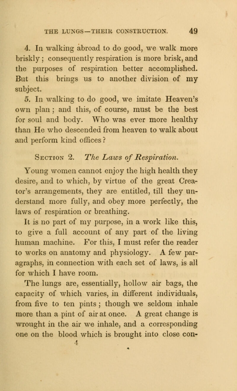 4. In walking abroad to do good, we walk more briskly ; consequently respiration is more brisk, and the purposes of respiration better accomplished. But this brings us to another division of my subject. 5. In walking to do good, we imitate Heaven's own plan ; and this, of course, must be the best for soul and body. Who was ever more healthy than He who descended from heaven to walk about and perform kind offices ? Section 2. The Laws of Respiration, Young women cannot enjoy the high health they desire, and to which, by virtue of the great Crea- tor's arrangements, they are entitled, till they un- derstand more fully, and obey more perfectly, the laws of respiration or breathing. It is no part of my purpose, in a work like this, to give a full account of any part of the living human machine. For this, I must refer the reader to works on anatomy and physiology. A few par- agraphs, in connection with each set of laws, is all for which I have room. The lungs are, essentially, hollow air bags, the capacity of which varies, in diiferent individuals, from five to ten pints ; though we seldom inhale more than a pint of air at once. A great change is wrought in the air we inhale, and a corresponding one on the blood which is brought into close con- 4