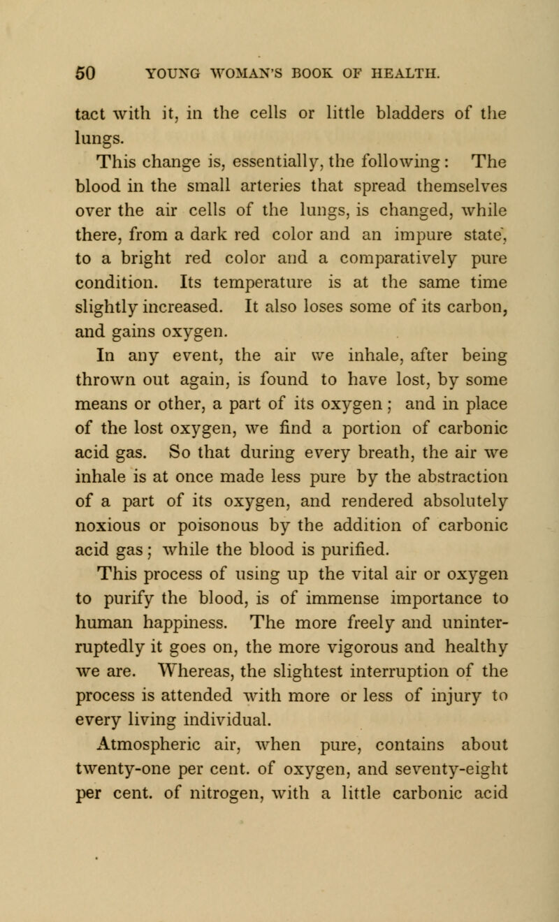 tact with it, in the cells or little bladders of the lungs. This change is, essentially, the following : The blood in the small arteries that spread themselves over the air cells of the lungs, is changed, while there, from a dark red color and an impure state, to a bright red color and a comparatively pure condition. Its temperature is at the same time slightly increased. It also loses some of its carbon, and gains oxygen. In any event, the air we inhale, after being thrown out again, is found to have lost, by some means or other, a part of its oxygen; and in place of the lost oxygen, we find a portion of carbonic acid gas. So that during every breath, the air we inhale is at once made less pure by the abstraction of a part of its oxygen, and rendered absolutely noxious or poisonous by the addition of carbonic acid gas; while the blood is purified. This process of using up the vital air or oxygen to purify the blood, is of immense importance to human happiness. The more freely and uninter- ruptedly it goes on, the more vigorous and healthy we are. Whereas, the slightest interruption of the process is attended with more or less of injury to every living individual. Atmospheric air, when pure, contains about twenty-one per cent, of oxygen, and seventy-eight per cent, of nitrogen, with a little carbonic acid