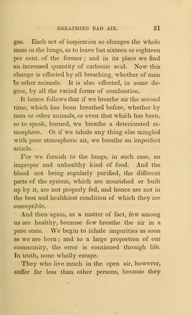 gas. Each act of inspiration so changes the whole mass in the lungs, as to leave but sixteen or eighteen per cent, of the former ; and in its place we find an increased quantity of carbonic acid. Now this change is effected by all breathing, whether of man hv other animals. It is also effected, in some de- gree, by all the varied forms of combustion. It hence follows that if we breathe air the second time, which has been breathed before, whether by man or other animals, or even that which has been, so to speak, burned, we breathe a deteriorated at- mosphere. Or if we inhale any thing else mingled with pure atmospheric air, we breathe an imperfect article. For we furnish to the lungs, in such case, an improper and unhealthy kind of food. And the blood not being regularly purified, the different parts of the system, which are nourished or built up by it, are not properly fed, and hence are not in the best and healthiest condition of which they are susceptible. And then again, as a matter of fact, few among us are healthy, because few breathe the air in a pure state. We begin to inhale impurities as soon as we are born ; and to a large proportion of our community, the error is continued through life. In truth, none wholly escape. They who live much in the open air, however, suffer far less than other persons, because they