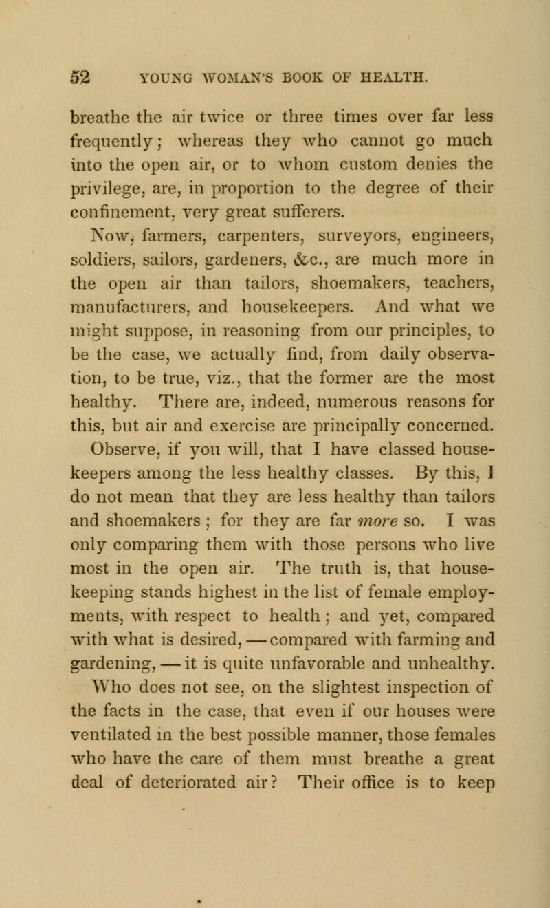 breathe the air twice or three times over far less frequently; whereas they who cannot go much into the open air, or to whom custom denies the privilege, are, in proportion to the degree of their confinement, very great sufferers. Now, farmers, carpenters, surveyors, engineers, soldiers, sailors, gardeners, &c, are much more in the open air than tailors, shoemakers, teachers, manufacturers, and housekeepers. And what we might suppose, in reasoning from our principles, to be the case, we actually find, from daily observa- tion, to be true, viz., that the former are the most healthy. There are, indeed, numerous reasons for this, but air and exercise are principally concerned. Observe, if you will, that I have classed house- keepers among the less healthy classes. By this, I do not mean that they are less healthy than tailors and shoemakers : for they are far more so. I was only comparing them with those persons who live most in the open air. The truth is, that house- keeping stands highest in the list of female employ- ments, with respect to health; and yet, compared with what is desired, —compared with farming and gardening, — it is quite unfavorable and unhealthy. Who does not see, on the slightest inspection of the facts in the case, that even if our houses were ventilated in the best possible manner, those females who have the care of them must breathe a great deal of deteriorated air ? Their office is to keep