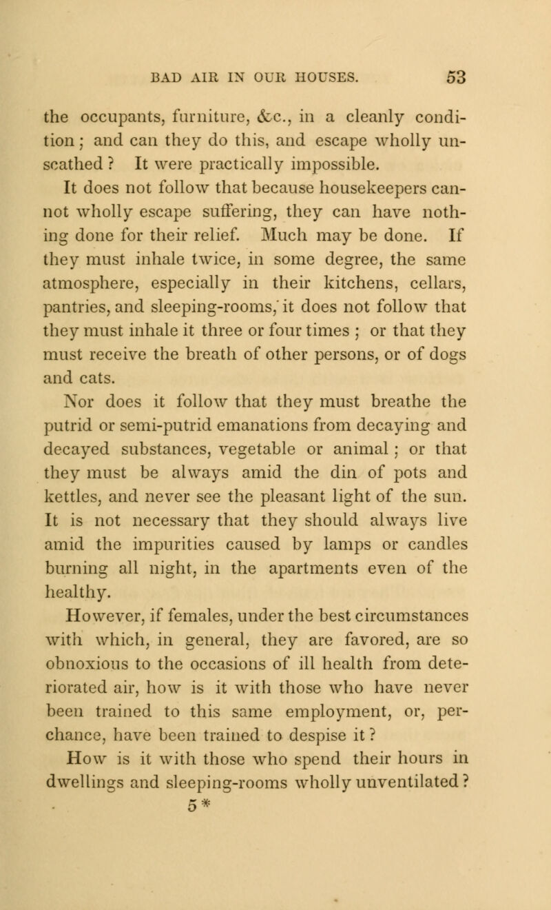 the occupants, furniture, &c, in a cleanly condi- tion ; and can they do this, and escape wholly un- scathed ? It were practically impossible. It does not follow that because housekeepers can- not wholly escape suffering, they can have noth- ing done for their relief. Much may be done. If they must inhale twice, in some degree, the same atmosphere, especially in their kitchens, cellars, pantries, and sleeping-rooms,' it does not follow that they must inhale it three or four times ; or that they must receive the breath of other persons, or of dogs and cats. Nor does it follow that they must breathe the putrid or semi-putrid emanations from decaying and decayed substances, vegetable or animal ; or that they must be always amid the din of pots and kettles, and never see the pleasant light of the sun. It is not necessary that they should always live amid the impurities caused by lamps or candles burning all night, in the apartments even of the healthy. However, if females, under the best circumstances with which, in general, they are favored, are so obnoxious to the occasions of ill health from dete- riorated air, how is it with those who have never been trained to this same employment, or, per- chance, have been trained to despise it ? How is it with those who spend their hours in dwellings and sleeping-rooms wholly unventilated ? 5*