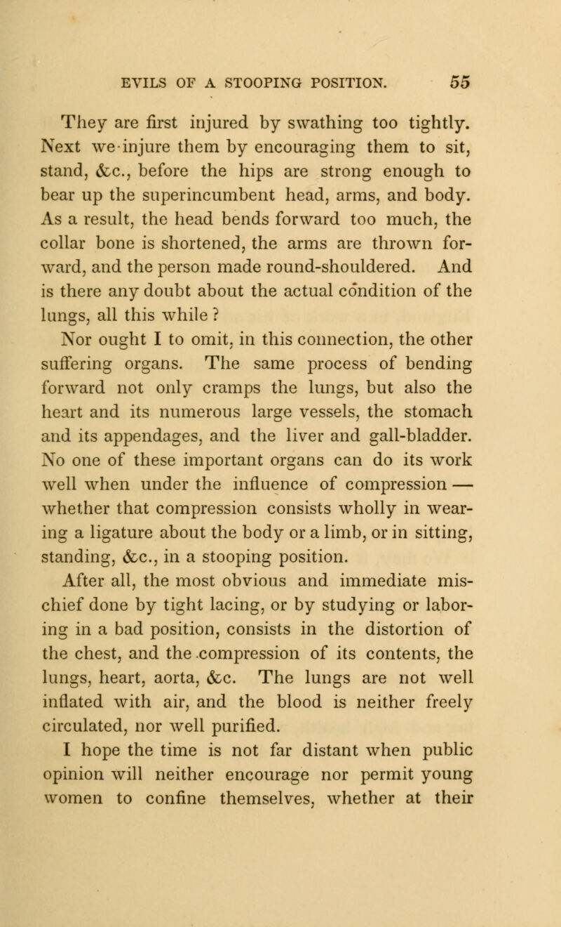 They are first injured by swathing too tightly. Next we injure them by encouraging them to sit, stand, &c, before the hips are strong enough to bear up the superincumbent head, arms, and body. As a result, the head bends forward too much, the collar bone is shortened, the arms are thrown for- ward, and the person made round-shouldered. And is there any doubt about the actual condition of the lungs, all this while ? Nor ought I to omit, in this connection, the other suffering organs. The same process of bending forward not only cramps the lungs, but also the heart and its numerous large vessels, the stomach and its appendages, and the liver and gall-bladder. No one of these important organs can do its work well when under the influence of compression — whether that compression consists wholly in wear- ing a ligature about the body or a limb, or in sitting, standing, &c, in a stooping position. After all, the most obvious and immediate mis- chief done by tight lacing, or by studying or labor- ing in a bad position, consists in the distortion of the chest, and the compression of its contents, the lungs, heart, aorta, &c. The lungs are not well inflated with air, and the blood is neither freely circulated, nor well purified. I hope the time is not far distant when public opinion will neither encourage nor permit young women to confine themselves, whether at their
