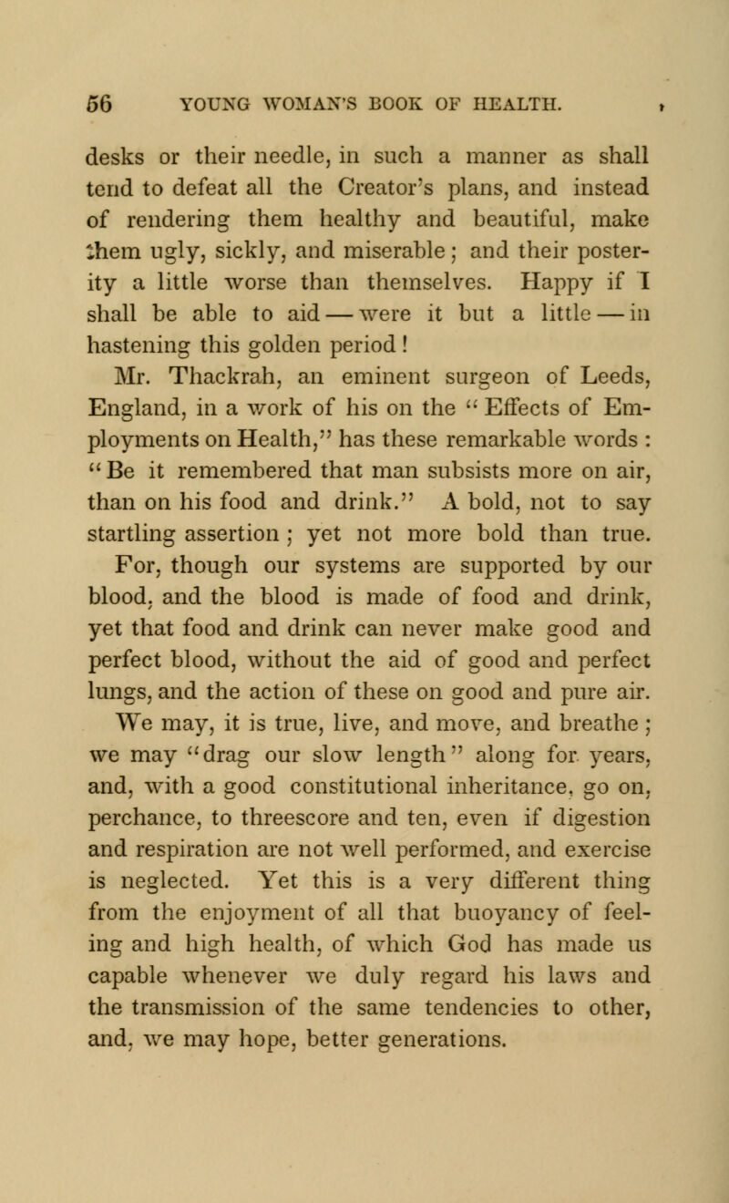 desks or their needle, in such a manner as shall tend to defeat all the Creator's plans, and instead of rendering them healthy and beautiful, make :hem ugly, sickly, and miserable; and their poster- ity a little worse than themselves. Happy if I shall be able to aid — were it but a little — in hastening this golden period! Mr. Thackrah, an eminent surgeon of Leeds, England, in a work of his on the  Effects of Em- ployments on Health, has these remarkable words : Be it remembered that man subsists more on air, than on his food and drink. A bold, not to say startling assertion ; yet not more bold than true. For, though our systems are supported by our blood, and the blood is made of food and drink, yet that food and drink can never make good and perfect blood, without the aid of good and perfect lungs, and the action of these on good and pure air. We may, it is true, live, and move, and breathe ; we may drag our slow length along for. years, and, with a good constitutional inheritance, go on, perchance, to threescore and ten, even if digestion and respiration are not well performed, and exercise is neglected. Yet this is a very different thing from the enjoyment of all that buoyancy of feel- ing and high health, of which God has made us capable whenever we duly regard his laws and the transmission of the same tendencies to other, and. we may hope, better generations.