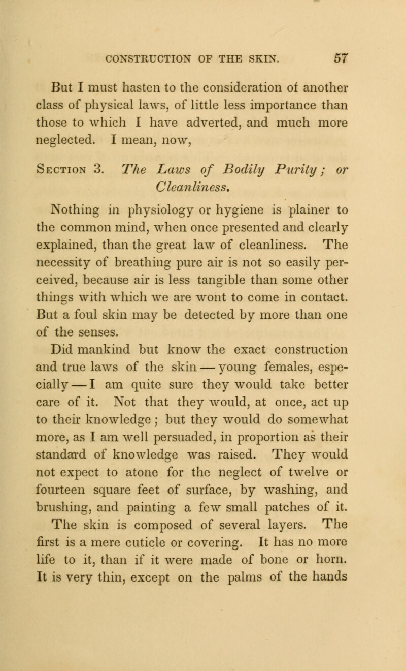 But I must hasten to the consideration of another class of physical laws, of little less importance than those to which I have adverted, and much more neglected. I mean, now, Section 3. The Laws of Bodily Purity; or Cleanliness. Nothing in physiology or hygiene is plainer to the common mind, when once presented and clearly explained, than the great law of cleanliness. The necessity of breathing pure air is not so easily per- ceived, because air is less tangible than some other things with which we are wont to come in contact. But a foul skin may be detected by more than one of the senses. Did mankind but know the exact construction and true laws of the skin — young females, espe- cially — I am quite sure they would take better care of it. Not that they would, at once, act up to their knowledge ; but they would do somewhat more, as I am well persuaded, in proportion as their standard of knowledge was raised. They would not expect to atone for the neglect of twelve or fourteen square feet of surface, by washing, and brushing, and painting a few small patches of it. The skin is composed of several layers. The first is a mere cuticle or covering. It has no more life to it, than if it were made of bone or horn. It is very thin, except on the palms of the hands