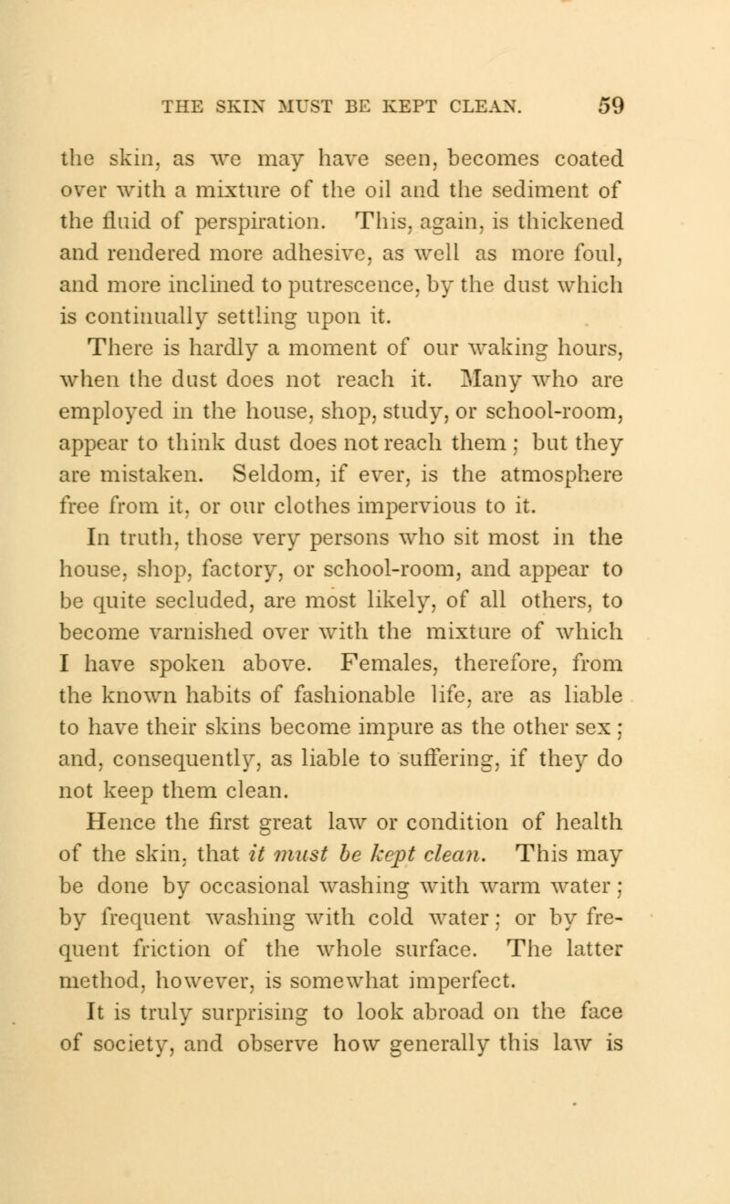 the skin, as we may have seen, becomes coated over with a mixture of the oil and the sediment of the fluid of perspiration. This, again, is thickened and rendered more adhesive, as well as more foul, and more inclined to putrescence, by the dust which is continually settling upon it. There is hardly a moment of our waking hours, when the dust does not reach it. Many who are employed in the house, shop, study, or school-room, appear to think dust does not reach them ; but they are mistaken. Seldom, if ever, is the atmosphere free from it, or our clothes impervious to it. In truth, those very persons who sit most in the house, shop, factory, or school-room, and appear to be quite secluded, are most likely, of all others, to become varnished over with the mixture of which I have spoken above. Females, therefore, from the known habits of fashionable life, are as liable to have their skins become impure as the other sex ; and, consequently, as liable to suffering, if they do not keep them clean. Hence the first great law or condition of health of the skin, that it mast be kept clean. This may be done by occasional washing with warm water; by frequent washing with cold water; or by fre- quent friction of the whole surface. The latter method, however, is somewhat imperfect. It is truly surprising to look abroad on the face of society, and observe how generally this law is