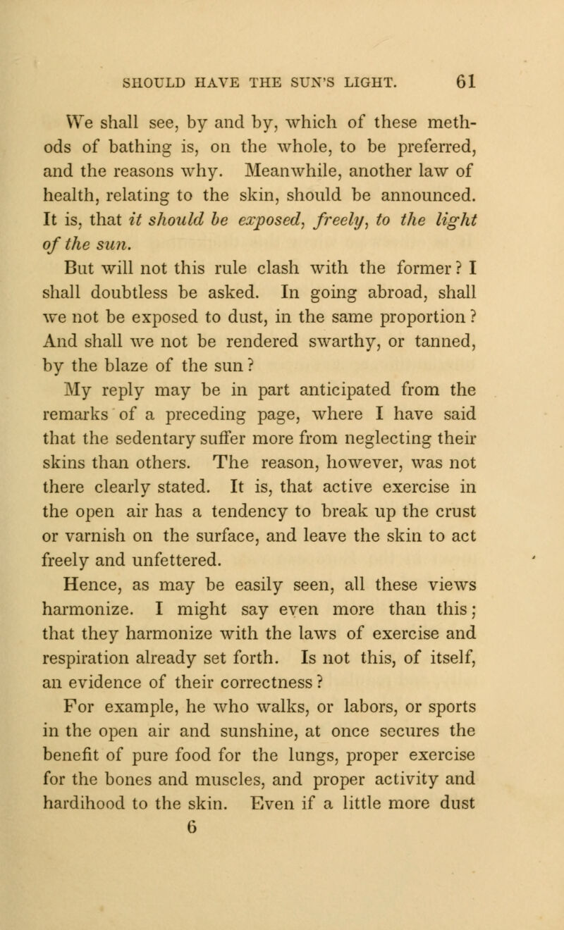 We shall see, by and by, which of these meth- ods of bathing is, on the whole, to be preferred, and the reasons why. Meanwhile, another law of health, relating to the skin, should be announced. It is, that it should be exposed, freely, to the light of the sun. But will not this rule clash with the former ? I shall doubtless be asked. In going abroad, shall we not be exposed to dust, in the same proportion ? And shall we not be rendered swarthy, or tanned, by the blaze of the sun ? My reply may be in part anticipated from the remarks of a preceding page, where I have said that the sedentary suffer more from neglecting their skins than others. The reason, however, was not there clearly stated. It is, that active exercise in the open air has a tendency to break up the crust or varnish on the surface, and leave the skin to act freely and unfettered. Hence, as may be easily seen, all these views harmonize. I might say even more than this; that they harmonize with the laws of exercise and respiration already set forth. Is not this, of itself, an evidence of their correctness ? For example, he who walks, or labors, or sports in the open air and sunshine, at once secures the benefit of pure food for the lungs, proper exercise for the bones and muscles, and proper activity and hardihood to the skin. Even if a little more dust 6