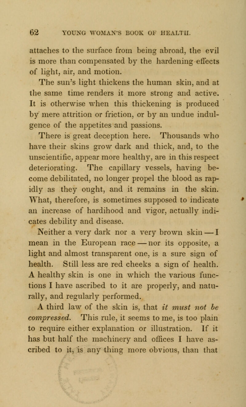 attaches to the surface from being abroad, the evil is more than compensated by the hardening effects of light, air, and motion. The sun's light thickens the human skin, and at the same time renders it more strong and active. It is otherwise when this thickening is produced by mere attrition or friction, or by an undue indul- gence of the appetites and passions. There is great deception here. Thousands who have their skins grow dark and thick, and, to the unscientific, appear more healthy, are in this respect deteriorating. The capillary vessels, having be- come debilitated, no longer propel the blood as rap- idly as they ought, and it remains in the skin. What, therefore, is sometimes supposed to indicate an increase of hardihood and vigor, actually indi- cates debility and disease. Neither a very dark nor a very brown skin — I mean in the European race — nor its opposite, a light and almost transparent one. is a sure sign of health. Still less are red cheeks a sign of health. A healthy skin is one in which the various func- tions I have ascribed to it are properly, and natu- rally, and regularly performed. A third law of the skin is, that it must not be compressed. This rule, it seems to me, is too plain to require either explanation or illustration. If it has but half the machinery and offices I have as- cribed to it, is any thing more obvious, than that