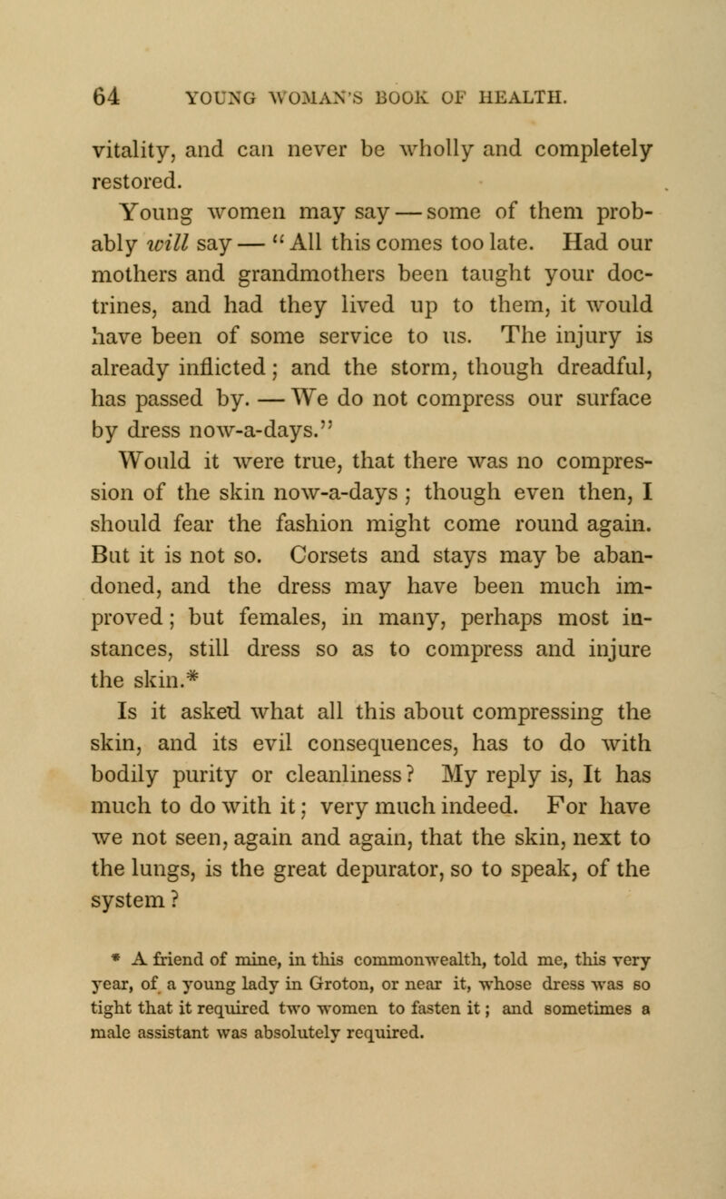vitality, and can never be wholly and completely restored. Young women may say — some of them prob- ably loill say — u All this comes too late. Had our mothers and grandmothers been taught your doc- trines, and had they lived up to them, it would have been of some service to us. The injury is already inflicted; and the storm, though dreadful, has passed by. — We do not compress our surface by dress now-a-days. Would it were true, that there was no compres- sion of the skin now-a-days ; though even then, I should fear the fashion might come round again. But it is not so. Corsets and stays may be aban- doned, and the dress may have been much im- proved ; but females, in many, perhaps most in- stances, still dress so as to compress and injure the skin.* Is it asked what all this about compressing the skin, and its evil consequences, has to do with bodily purity or cleanliness ? My reply is, It has much to do with it; very much indeed. For have we not seen, again and again, that the skin, next to the lungs, is the great depurator, so to speak, of the system ? * A friend of mine, in this commonwealth, told me, this very year, of a young lady in Groton, or near it, whose dress was so tight that it required two women to fasten it; and sometimes a male assistant was absolutely required.