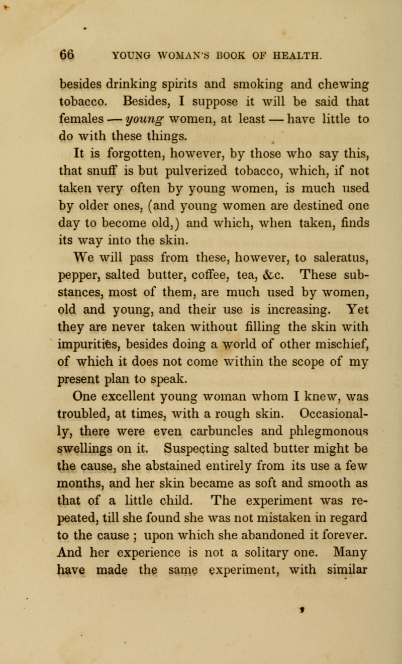 besides drinking spirits and smoking and chewing tobacco. Besides, I suppose it will be said that females — young women, at least — have little to do with these things. It is forgotten, however, by those who say this, that snuff is but pulverized tobacco, which, if not taken very often by young women, is much used by older ones, (and young women are destined one day to become old,) and which, when taken, finds its way into the skin. We will pass from these, however, to saleratus, pepper, salted butter, coffee, tea, &c. These sub- stances, most of them, are much used by women, old and young, and their use is increasing. Yet they are never taken without filling the skin with impurities, besides doing a world of other mischief, of which it does not come within the scope of my present plan to speak. One excellent young woman whom I knew, was troubled, at times, with a rough skin. Occasional- ly, there were even carbuncles and phlegmonous swellings on it. Suspecting salted butter might be the cause, she abstained entirely from its use a few months, and her skin became as soft and smooth as that of a little child. The experiment was re- peated, till she found she was not mistaken in regard to the cause ; upon which she abandoned it forever. And her experience is not a solitary one. Many have made the same experiment, with similar
