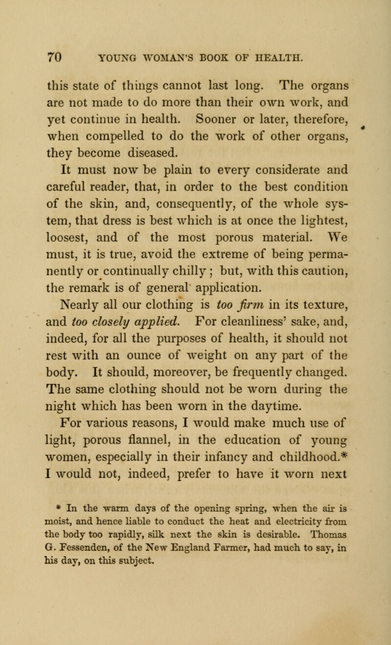 this state of things cannot last long. The organs are not made to do more than their own work, and yet continue in health. Sooner or later, therefore, when compelled to do the work of other organs, they become diseased. It must now be plain to every considerate and careful reader, that, in order to the best condition of the skin, and, consequently, of the whole sys- tem, that dress is best which is at once the lightest, loosest, and of the most porous material. We must, it is true, avoid the extreme of being perma- nently or continually chilly ; but, with this caution, the remark is of general application. Nearly all our clothing is too firm in its texture, and too closely applied. For cleanliness' sake, and, indeed, for all the purposes of health, it should not rest with an ounce of weight on any part of the body. It should, moreover, be frequently changed. The same clothing should not be worn during the night which has been worn in the daytime. For various reasons, I would make much use of light, porous flannel, in the education of young women, especially in their infancy and childhood.* I would not, indeed, prefer to have it worn next * In the warm days of the opening spring, when the air is moist, and hence liable to conduct the heat and electricity from the body too rapidly, silk next the skin is desirable. Thomas G. Fessenden, of the New England Farmer, had much to say, in his day, on this subject.