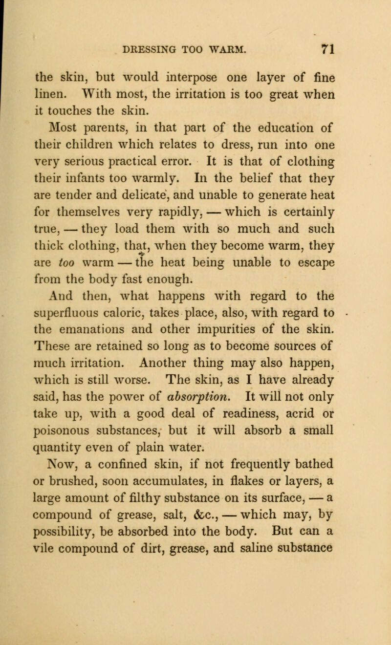 the skin, but would interpose one layer of fine linen. With most, the irritation is too great when it touches the skin. Most parents, in that part of the education of their children which relates to dress, run into one very serious practical error. It is that of clothing their infants too warmly. In the belief that they are tender and delicate, and unable to generate heat for themselves very rapidly, — which is certainly true, — they load them with so much and such thick clothing, that, when they become warm, they are too warm — the heat being unable to escape from the body fast enough. And then, what happens with regard to the superfluous caloric, takes place, also, with regard to the emanations and other impurities of the skin. These are retained so long as to become sources of much irritation. Another thing may also happen, which is still worse. The skin, as I have already said, has the power of absorption. It will not only take up, with a good deal of readiness, acrid or poisonous substances, but it will absorb a small quantity even of plain water. Now, a confined skin, if not frequently bathed or brushed, soon accumulates, in flakes or layers, a large amount of filthy substance on its surface, — a compound of grease, salt, &c, — which may, by possibility, be absorbed into the body. But can a vile compound of dirt, grease, and saline substance