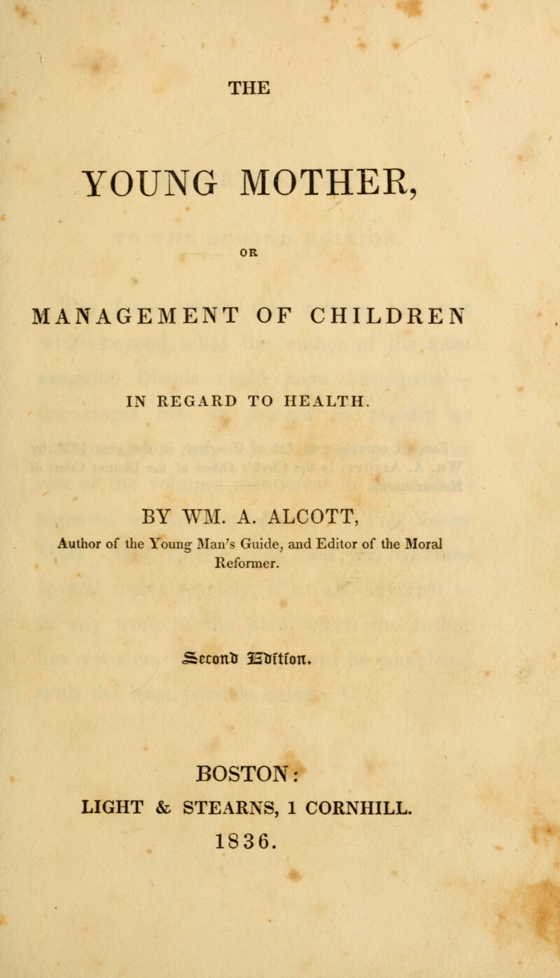 THE YOUNG MOTHER, MANAGEMENT OF CHILDREN IN REGARD TO HEALTH. BY WM. A. ALCOTT, Author of the Young Man's Guide, and Editor of the Moral Reformer. Second 2au-ftfon. BOSTON: LIGHT & STEARNS, 1 CORNHILL. 1836.