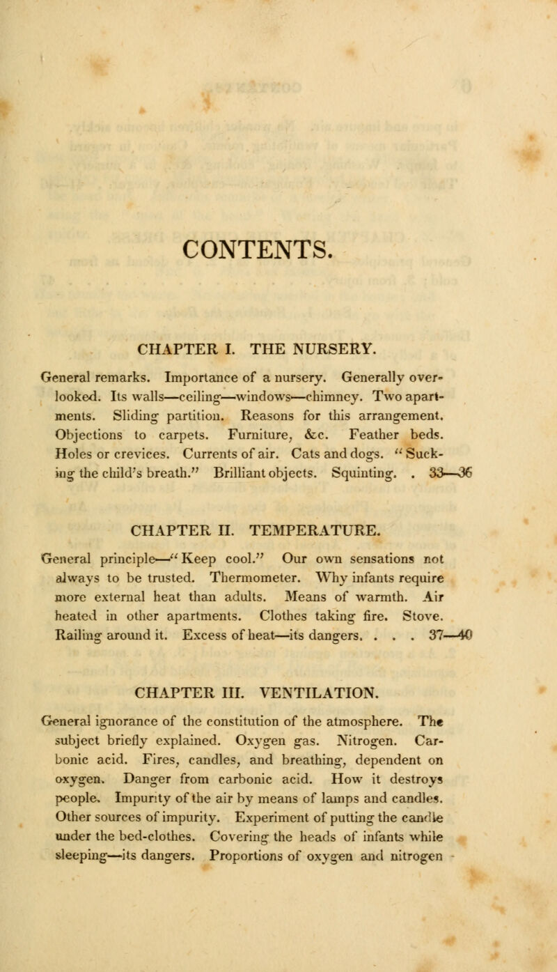 CONTENTS. CHAPTER I. THE NURSERY. General remarks. Importance of a nursery. Generally over- looked. Its walls—ceiling—windows—chimney. Two apart- ments. Sliding- partition. Reasons for this arrangement. Objections to carpets. Furniture, &c. Feather beds. Holes or crevices. Currents of air. Cats and dogs. u Suck- ing the child's breath. Brilliant objects. Squinting. . 33—36 CHAPTER II. TEMPERATURE. General principle— Keep cool. Our own sensations not always to be trusted. Thermometer. Why infants require more external heat than adults. Means of warmth. Air heated in other apartments. Clothes taking fire. Stove. Railing around it. Excess of heat—its dangers. . . . 37—40 CHAPTER III. VENTILATION. General ignorance of the constitution of the atmosphere. The subject briefly explained. Oxygen gas. Nitrogen. Car- bonic acid. Fires, candles, and breathing, dependent on oxygen. Danger from carbonic acid. How it destroys people. Impurity of the air by means of lamps and candles. Other sources of impurity. Experiment of putting the candle under the bed-clothes. Covering the heads of infants while sleeping—its dangers. Proportions of oxygen and nitrogen