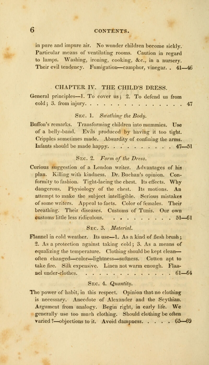 in pure and impure air. No wonder children become sickly. Particular means of ventilating rooms. Caution in regard to lamps. Washing, ironing, cooking, &c, in a nursery. Their evil tendency. Fumigation—camphor, vinegar. . 41—46 CHAPTER IV. THE CHILD'S DRESS. General principles—1. To cover us; 2. To defend us from cold 5 3. from injury 47 Sec. 1. Swathing the Body. Buffon's remarks. Transforming children into mummies. Use of a belly-band. Evils produced by having it too tight. Cripples sometimes made. Absurdity of confining the arms. Infants should be made happy. . .' 47—51 Sec. 2. Form of the Dress. Curious suggestion of a London writer. Advantages of his plan. Killing with kindness. Dr. Buchan's opinion. Con- formity to fashion. Tight-lacing the chest. Its effects. Why dangerous. Physiology of the chest. Its motions. An attempt to make the subject intelligible. Serious mistakes of some writers. Appeal to facts. Color of females. Their breathing. Their diseases. Customs of Tunis. Our own customs little less ridiculous 51—61 Sec. 3. Material. Flannel in cold weather. Its use—1. As a kind of flesh brush ; 2. As a protection against taking cold; 3. As a means of equalizing the temperature. Clothing should be kept clean— often changed—color—lightness—softness. Cotton apt to take fire. Silk expensive. Linen not warm enough. Flan- nel under-clothes 61—64 Sec. 4. Quantity. The power of habit, in this respect. Opinion that-no clothing is necessary. Anecdote of Alexander and the Scythian. Argument from analogy. Begin right, in early life. We generally use too mu?h clothing. Should clothing be often varied ?—objections to it. Avoid dampness 65*—69