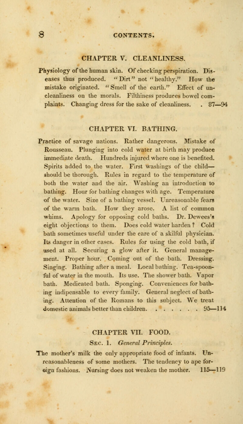 CHAPTER V. CLEANLINESS. Physiology of the human skin. Of checking-perspiration. Dis- eases thus produced.  Dirtn not  healthy. How the mistake originated.  Smell of the earth. Effect of un- cleanliness on the morals. Filthiness produces bowel com- plaints. Changing dress for the sake of cleanliness. . 87—94 CHAPTER VI. BATHING. Practice of savage nations. Rather dangerous. Mistake of Rousseau. Plunging into cold water at birth may produce immediate death. Hundreds injured where one is benefited. Spirits added to the water. First washings of the child— should be thorough. Rules in regard to the temperature of both the water and the air. Washing an introduction to bathing. Hour for bathing changes with age. Temperature of the water. Size of a bathing vessel. Unreasonable fears of the warm bath. How they arose. A list of common whims. Apology for opposing cold baths. Dr. Dewees's eight objections to them. Does cold water harden ? Cold bath sometimes useful under the care of a skilful physician. Its danger in other cases. Rules for using the cold bath, if used at all. Securing a glow after it. General manage- ment. Proper hour. Coming out of the bath. Dressing. Singing. Bathing after a meal. Local bathing. Tea-spoon- ful of water in the mouth. Its use. The shower bath. Vapor bath. Medicated bath. Sponging. Conveniences for bath- ing indipensable to every family. General neglect of bath- ing. Attention of the Romans to this subject. We treat domestic animals better than children 95—114 CHAPTER VII. FOOD. Sec. 1. General Prijiciples. The mother's milk the only appropriate food of infants. Un- reasonableness of some mothers. The tendency to ape for- eign fashions. Nursinsr does not weaken the mother. 115—119