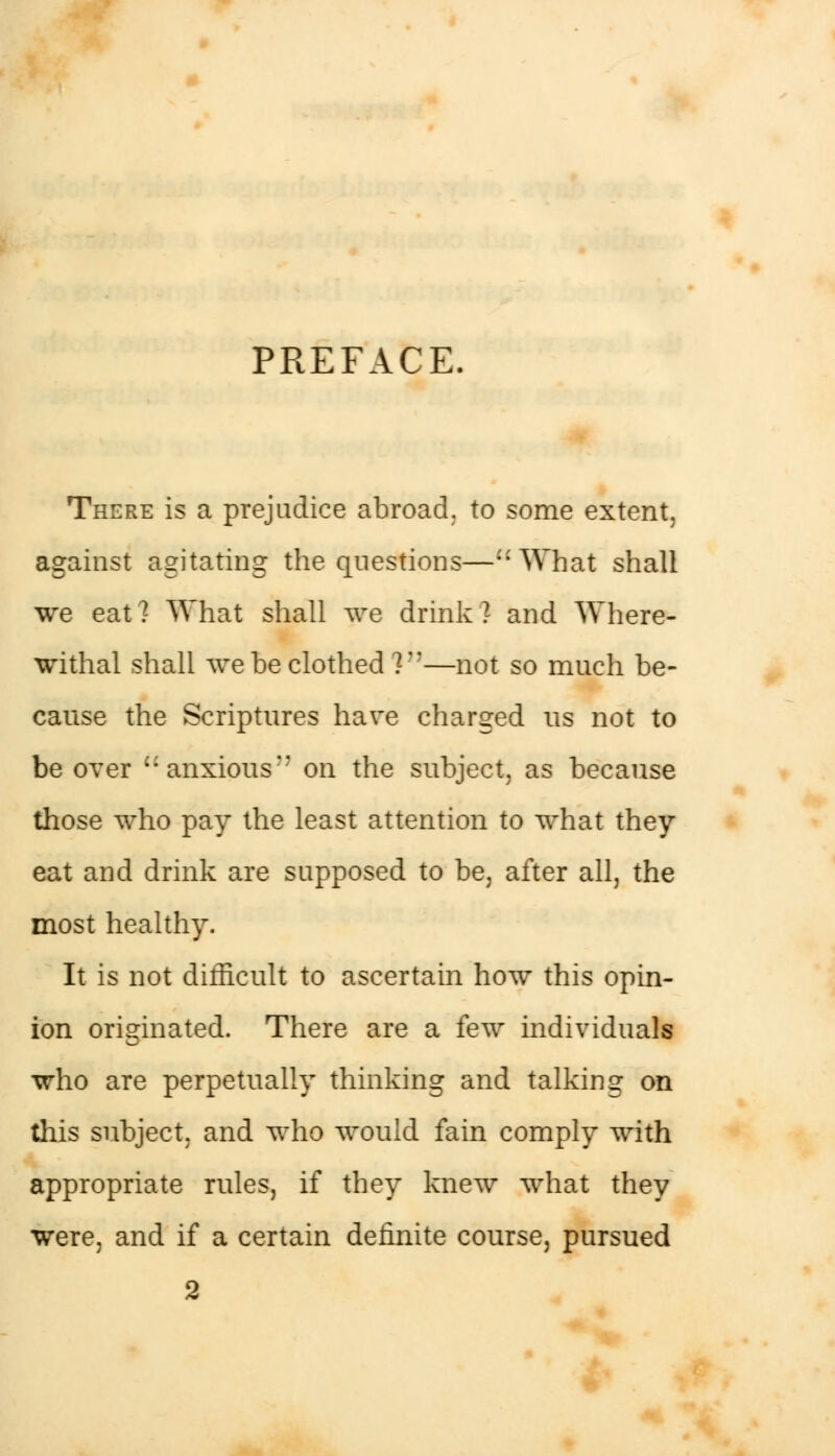 PREFACE. There is a prejudice abroad, to some extent, against agitating the questions—What shall we eat? What shall we drink? and Where- withal shall we be clothed 7 —not so much be- cause the Scriptures have charged us not to be over anxious on the subject, as because those who pay the least attention to what they eat and drink are supposed to be, after all, the most healthy. It is not difficult to ascertain how this opin- ion originated. There are a few individuals who are perpetually thinking and talking on this subject, and who would fain comply with appropriate rules, if they knew what they were, and if a certain definite course, pursued 2