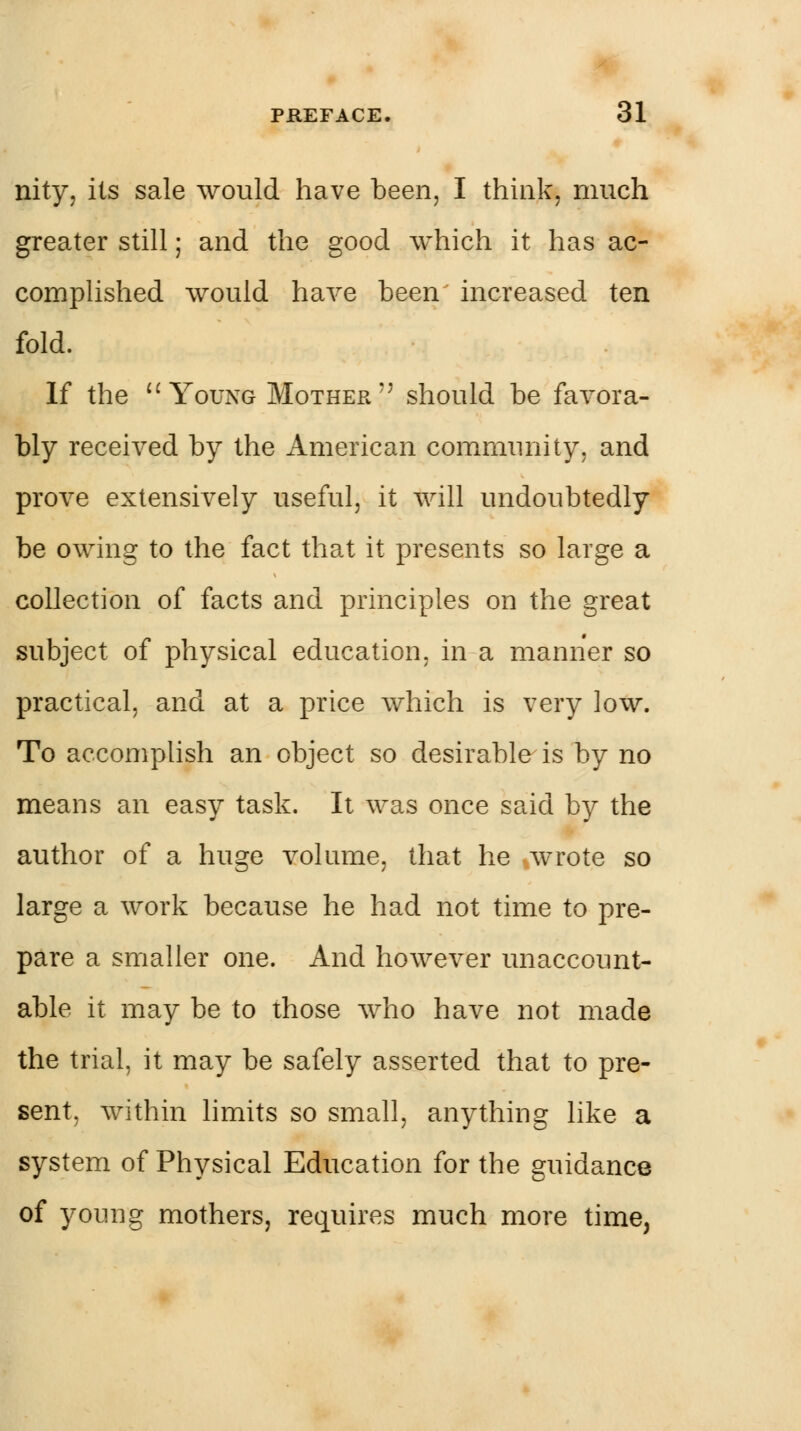 nity, its sale would have been, I think, much greater still; and the good which it has ac- complished would have been increased ten fold. If the  Young Mother'' should be favora- bly received by the American community, and prove extensively useful, it will undoubtedly be owing to the fact that it presents so large a collection of facts and principles on the great subject of physical education, in a manner so practical, and at a price which is very low. To accomplish an object so desirable is by no means an easy task. It was once said by the author of a huge volume, that he wrote so large a work because he had not time to pre- pare a smaller one. And however unaccount- able it may be to those who have not made the trial, it may be safely asserted that to pre- sent, within limits so small, anything like a system of Physical Education for the guidance of young mothers, requires much more time,