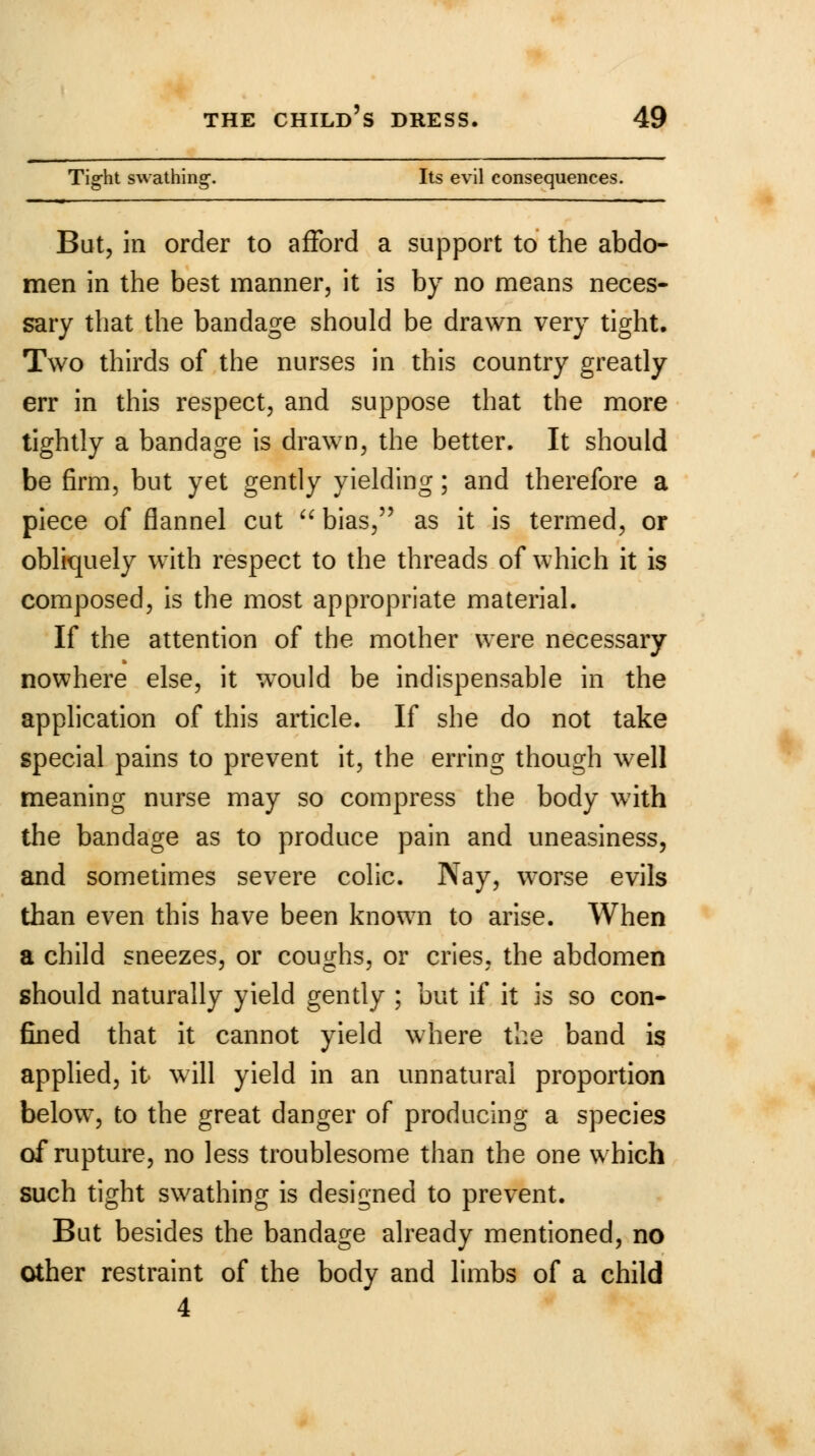 Tight swathing. Its evil consequences. But, in order to afford a support to the abdo- men in the best manner, it is by no means neces- sary that the bandage should be drawn very tight. Two thirds of the nurses in this country greatly err in this respect, and suppose that the more tightly a bandage is drawn, the better. It should be firm, but yet gently yielding; and therefore a piece of flannel cut  bias, as it is termed, or obliquely with respect to the threads of which it is composed, is the most appropriate material. If the attention of the mother were necessary nowhere else, it would be indispensable in the application of this article. If she do not take special pains to prevent it, the erring though well meaning nurse may so compress the body with the bandage as to produce pain and uneasiness, and sometimes severe colic. Nay, worse evils than even this have been known to arise. When a child sneezes, or coughs, or cries, the abdomen should naturally yield gently ; but if it is so con- fined that it cannot yield where the band is applied, it will yield in an unnatural proportion below, to the great danger of producing a species of rupture, no less troublesome than the one which such tight swathing is designed to prevent. But besides the bandage already mentioned, no other restraint of the body and limbs of a child 4