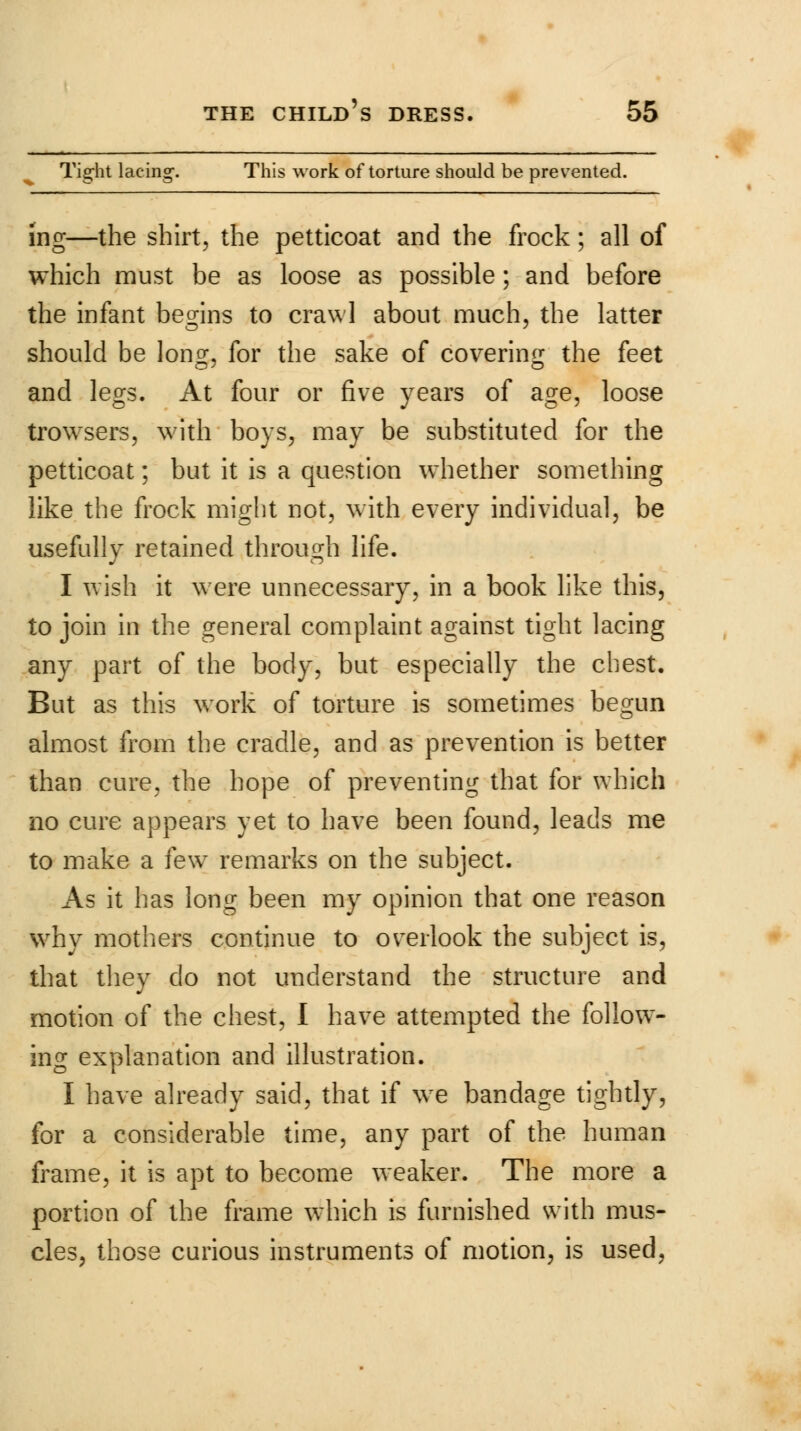 Tight lacing. This work of torture should be prevented. ing—the shirt, the petticoat and the frock; all of which must be as loose as possible; and before the infant begins to crawl about much, the latter should be lon£, for the sake of covering the feet and legs. At four or five years of age, loose trowsers, with boys, may be substituted for the petticoat; but it is a question whether something like the frock might not, with every individual, be usefully retained through life. I wish it were unnecessary, in a book like this, to join in the general complaint against tight lacing any part of the body, but especially the chest. But as this work of torture is sometimes begun almost from the cradle, and as prevention is better than cure, the hope of preventing that for which no cure appears yet to have been found, leads me to make a few7 remarks on the subject. As it has long been my opinion that one reason why mothers continue to overlook the subject is, that they do not understand the structure and motion of the chest, I have attempted the follow- ing explanation and illustration. I have already said, that if we bandage tightly, for a considerable time, any part of the human frame, it is apt to become weaker. The more a portion of the frame which is furnished with mus- cles, those curious instruments of motion, is used,