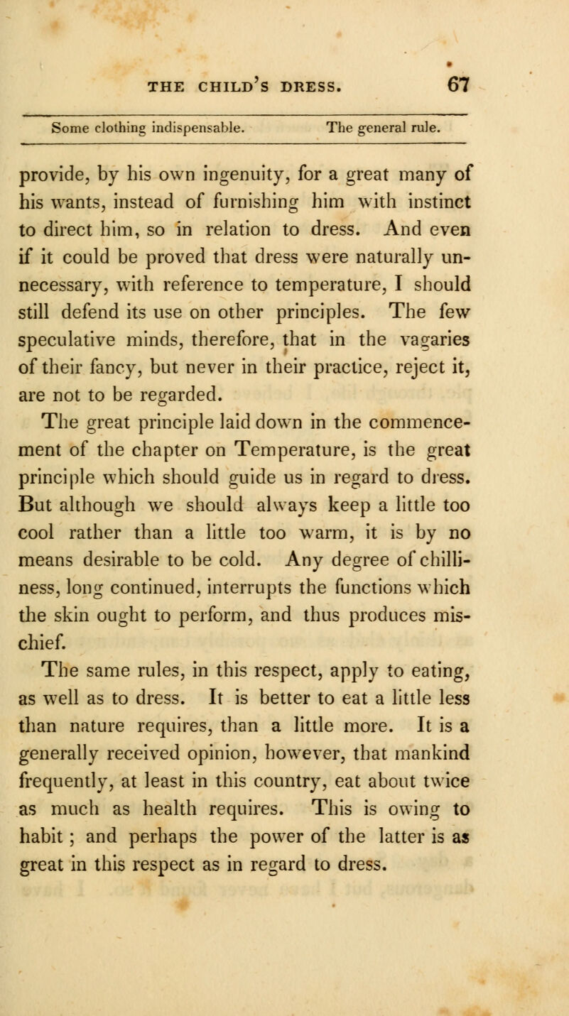 Some clothing indispensable. The general rule. provide, by his own ingenuity, for a great many of his wants, instead of furnishing him with instinct to direct him, so in relation to dress. And even if it could be proved that dress were naturally un- necessary, with reference to temperature, I should still defend its use on other principles. The few speculative minds, therefore, that in the vagaries of their fancy, but never in their practice, reject it, are not to be regarded. The great principle laid down in the commence- ment of the chapter on Temperature, is the great principle which should guide us in regard to dress. But although we should always keep a little too cool rather than a little too warm, it is by no means desirable to be cold. Any degree of chilli- ness, long continued, interrupts the functions which the skin ought to perform, and thus produces mis- chief. The same rules, in this respect, apply to eating, as well as to dress. It is better to eat a little less than nature requires, than a little more. It is a generally received opinion, however, that mankind frequently, at least in this country, eat about twice as much as health requires. This is owing to habit; and perhaps the power of the latter is as great in this respect as in regard to dress.