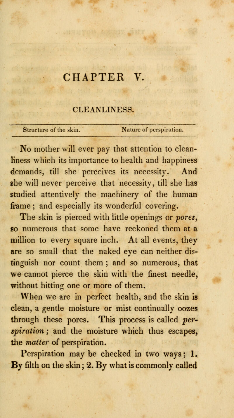 CHAPTER V. CLEANLINESS. Structure of the skin. Nature of perspiration. No mother will ever pay that attention to clean- liness which its importance to health and happiness demands, till she perceives its necessity. And she will never perceive that necessity, till she has studied attentively the machinery of the human frame; and especially its wonderful covering. The skin is pierced with little openings or pores, so numerous that some have reckoned them at a million to every square inch. At all events, they are so small that the naked eye can neither dis- tinguish nor count them ; and so numerous, that we cannot pierce the skin with the finest needle, without hitting one or more of them. When we are in perfect health, and the skin is clean, a gentle moisture or mist continually oozes through these pores. This process is called per- spiraiion; and the moisture which thus escapes, the matter of perspiration. Perspiration maybe checked in two ways; 1.