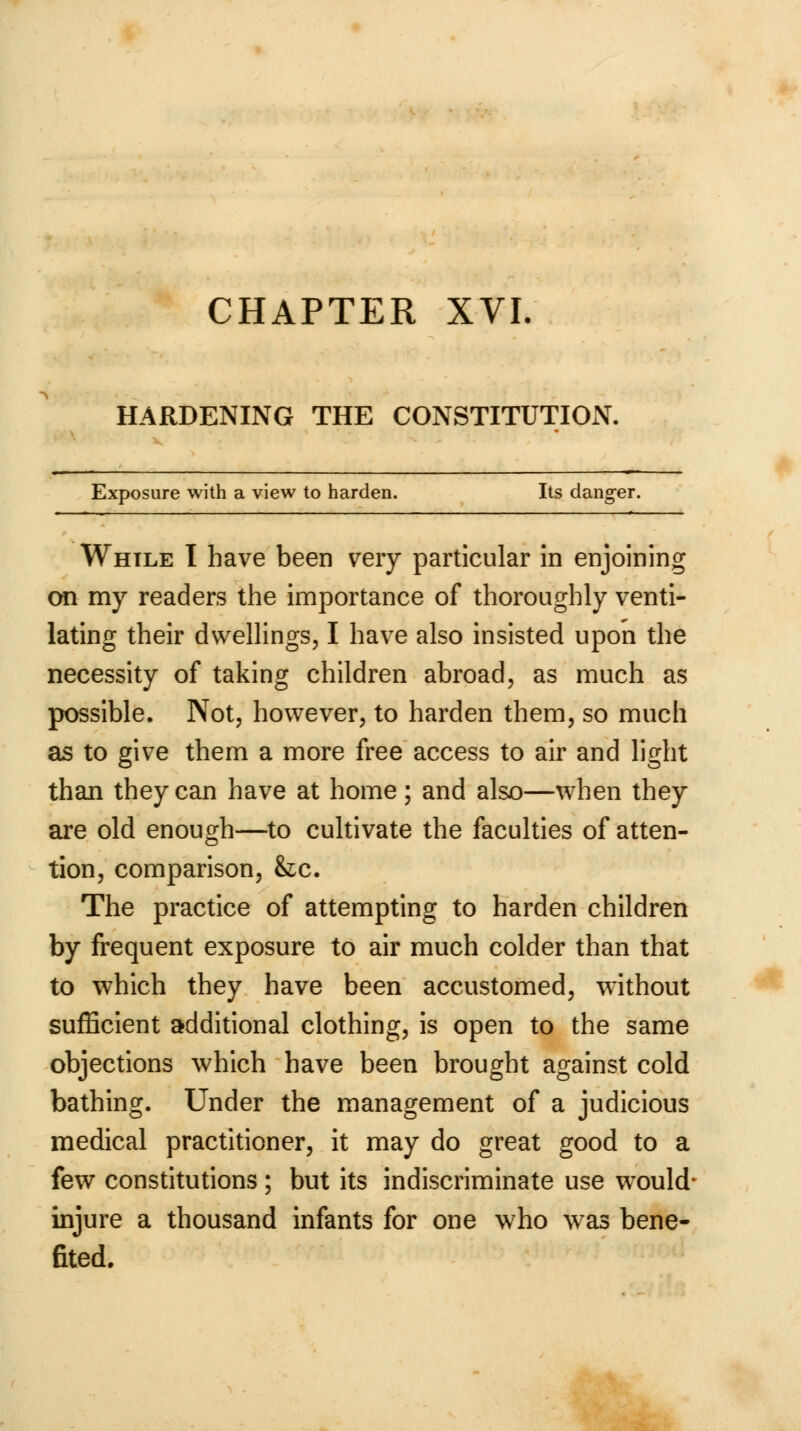HARDENING THE CONSTITUTION. Exposure with a view to harden. Its danger. While I have been very particular in enjoining on my readers the importance of thoroughly venti- lating their dwellings, I have also insisted upon the necessity of taking children abroad, as much as possible. Not, however, to harden them, so much as to give them a more free access to air and light than they can have at home ; and also—when they are old enough—to cultivate the faculties of atten- tion, comparison, &c. The practice of attempting to harden children by frequent exposure to air much colder than that to which they have been accustomed, without sufficient additional clothing, is open to the same objections which have been brought against cold bathing. Under the management of a judicious medical practitioner, it may do great good to a few constitutions ; but its indiscriminate use would- injure a thousand infants for one who was bene- fited.