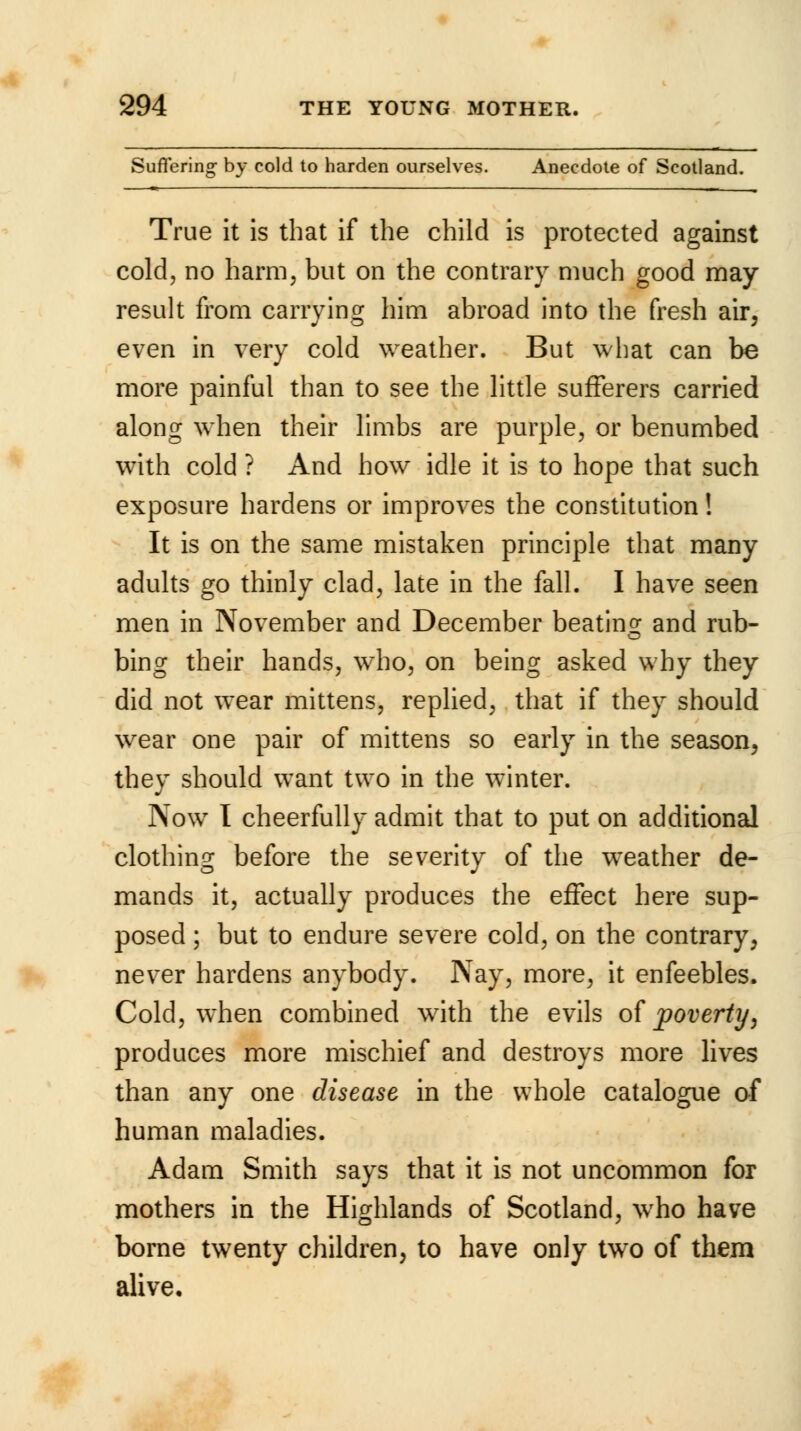 Suffering by cold to harden ourselves. Anecdote of Scotland. True it is that if the child is protected against cold, no harm, but on the contrary much good may result from carrying him abroad into the fresh air, even in very cold weather. But what can be more painful than to see the little sufferers carried along when their limbs are purple, or benumbed with cold ? And how idle it is to hope that such exposure hardens or improves the constitution! It is on the same mistaken principle that many adults go thinly clad, late in the fall. I have seen men in November and December beating- and rub- o bing their hands, who, on being asked why they did not wear mittens, replied, that if they should wear one pair of mittens so early in the season, they should want two in the winter. Now I cheerfully admit that to put on additional clothing before the severity of the weather de- mands it, actually produces the effect here sup- posed ; but to endure severe cold, on the contrary, never hardens anybody. Nay, more, it enfeebles. Cold, when combined with the evils of poverty, produces more mischief and destroys more lives than any one disease in the whole catalogue of human maladies. Adam Smith says that it is not uncommon for mothers in the Highlands of Scotland, who have borne twenty children, to have only two of them alive.