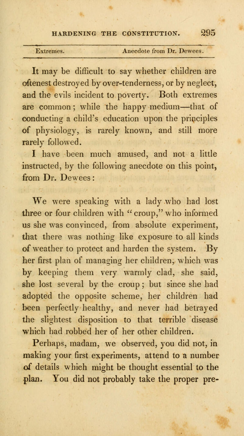 Extremes. Anecdote from Dr. Dewees. It may be difficult to say whether children are oftenest destroyed by over-tenderness, or by neglect, and the evils incident to poverty. Both extremes are common; while the happy medium—that of conducting a child's education upon the principles of physiology, is rarely known, and still more rarely followed. I have been much amused, and not a little instructed, by the following anecdote on this point, from Dr. Dewees : We were speaking with a lady who had lost three or four children with croup, who informed us she was convinced, from absolute experiment, that there was nothing like exposure to all kinds of weather to protect and harden the system. By her first plan of managing her children, which was by keeping them very warmly clad, she said, she lost several by the croup; but since she had adopted the opposite scheme, her children had been perfectly healthy, and never had betrayed the slightest disposition to that terrible disease which had robbed her of her other children. Perhaps, madam, we observed, you did not, in making your first experiments, attend to a number of details which might be thought essential to the © © plan. You did not probably take the proper pre-