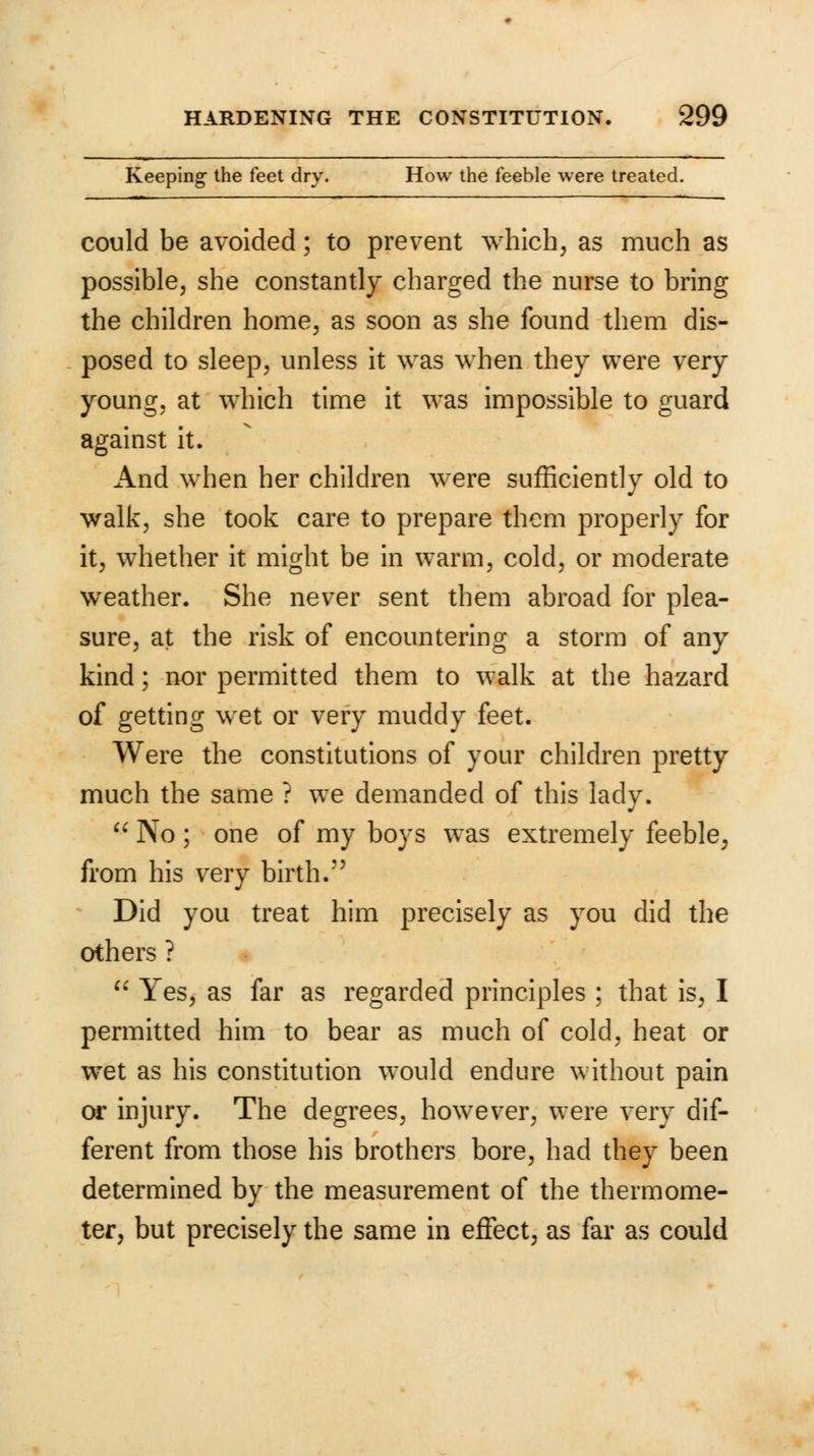 Keeping- the feet dry. How the feeble were treated. could be avoided; to prevent which, as much as possible, she constantly charged the nurse to bring the children home, as soon as she found them dis- posed to sleep, unless it was when they were very young, at which time it was impossible to guard against it. And when her children were sufficiently old to walk, she took care to prepare them properly for it, whether it might be in warm, cold, or moderate wreather. She never sent them abroad for plea- sure, at the risk of encountering a storm of any kind; nor permitted them to walk at the hazard of getting wet or very muddy feet. Were the constitutions of your children pretty much the same ? we demanded of this lady.  No; one of my boys was extremely feeble, from his very birth. Did you treat him precisely as you did the others ?  Yes, as far as regarded principles ; that is, I permitted him to bear as much of cold, heat or wet as his constitution would endure without pain or injury. The degrees, however, were very dif- ferent from those his brothers bore, had they been determined by the measurement of the thermome- ter, but precisely the same in effect, as far as could