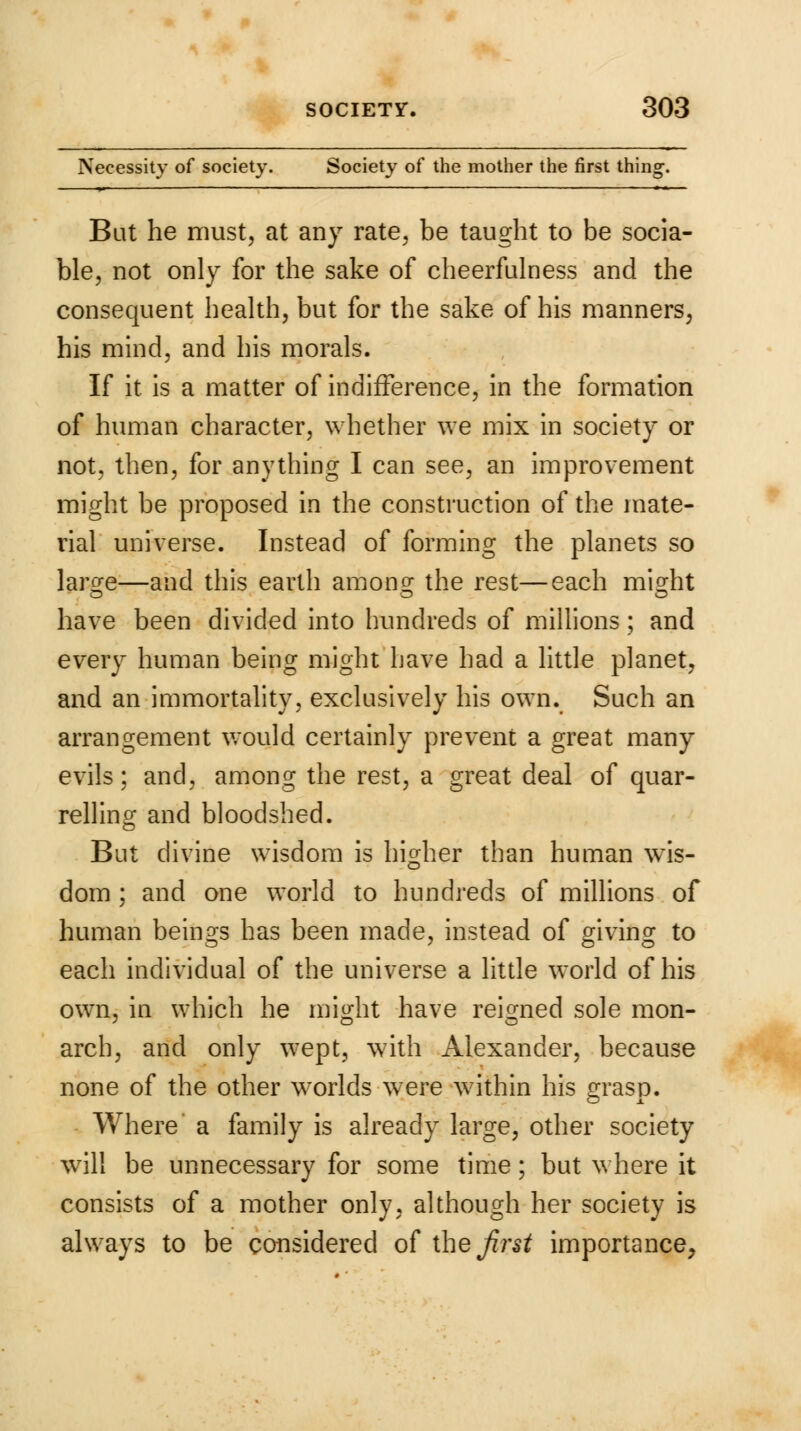 Necessity of society. Society of the mother the first thing. Bat he must, at any rate, be taught to be socia- ble, not only for the sake of cheerfulness and the consequent health, but for the sake of his manners, his mind, and his morals. If it is a matter of indifference, in the formation of human character, whether we mix in society or not, then, for anything I can see, an improvement might be proposed in the construction of the mate- rial universe. Instead of forming the planets so laro-e—and this earth among; the rest—each mio-ht have been divided into hundreds of millions; and every human being might have had a little planet, and an immortality, exclusively his own. Such an arrangement would certainly prevent a great many evils; and, among the rest, a great deal of quar- relling and bloodshed. But divine wisdom is higher than human wis- dom ; and one world to hundreds of millions of human beings has been made, instead of giving to each individual of the universe a little world of his own, in which he might have reigned sole mon- arch, and only wept, with Alexander, because none of the other worlds were within his grasp. Where a family is already large, other society will be unnecessary for some time; but where it consists of a mother only, although her society is always to be considered of theirs* importance,