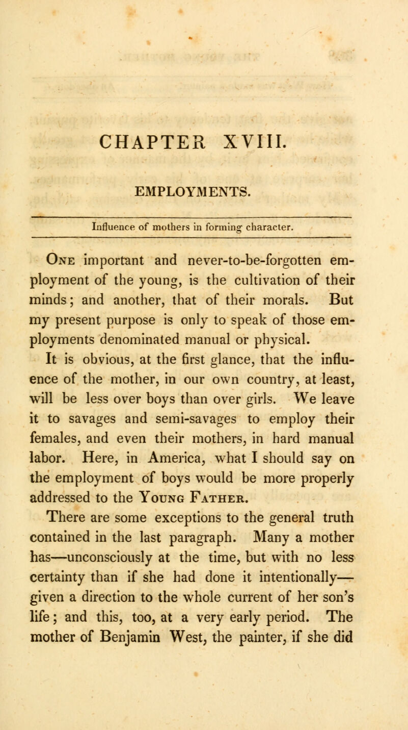 EMPLOYMENTS. Influence of mothers in formin«- character. One important and never-to-be-forgotten em- ployment of the young, is the cultivation of their minds; and another, that of their morals. But my present purpose is only to speak of those em- ployments denominated manual or physical. It is obvious, at the first glance, that the influ- ence of the mother, in our own country, at least, will be less over boys than over girls. We leave it to savages and semi-savages to employ their females, and even their mothers, in hard manual labor. Here, in America, what I should say on the employment of boys would be more properly addressed to the Young Father. There are some exceptions to the general truth contained in the last paragraph. Many a mother has—unconsciously at the time, but with no less certainty than if she had done it intentionally— given a direction to the whole current of her son's life; and this, too, at a very early period. The mother of Benjamin West, the painter, if she did