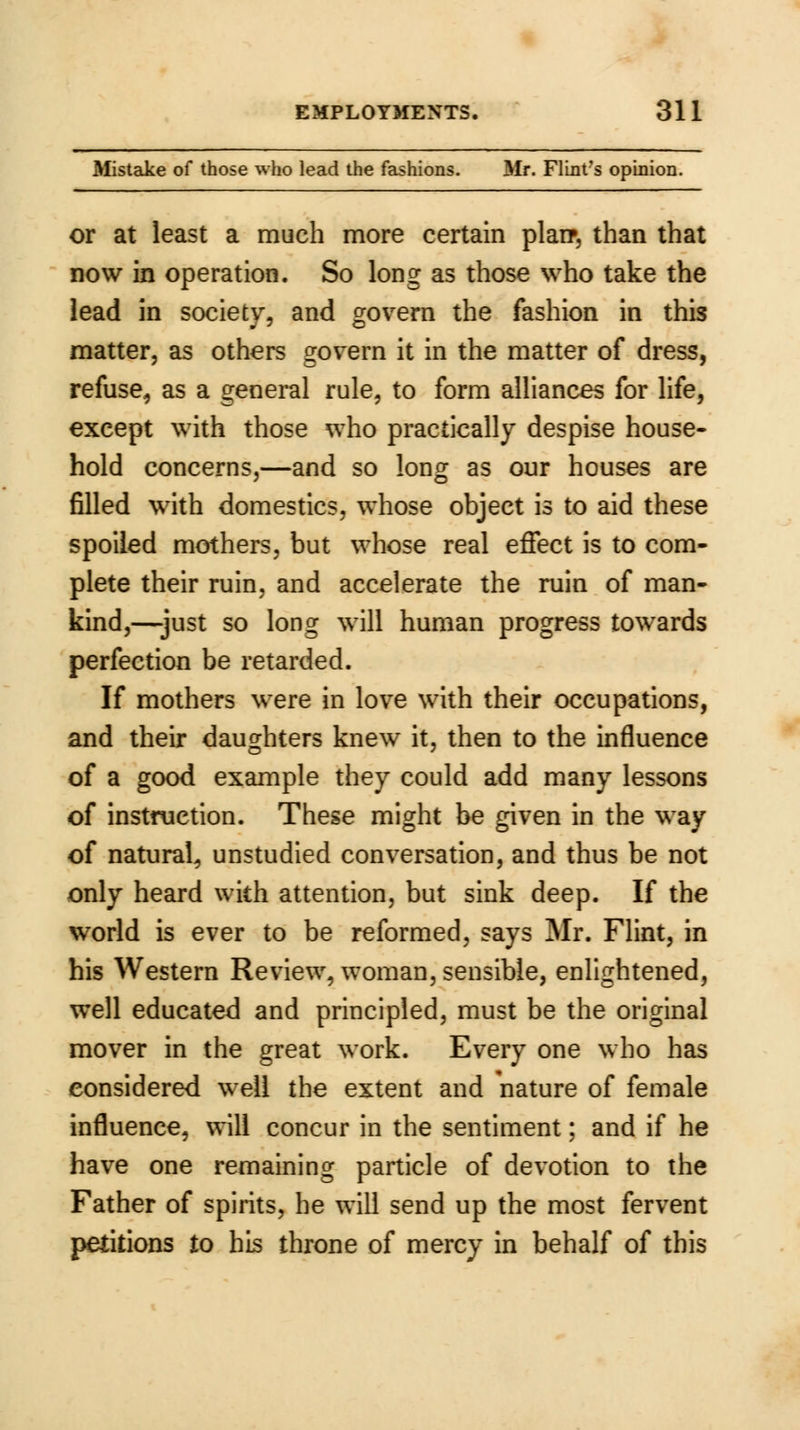 Mistake of those who lead the fashions. Mr. Flint's opinion. or at least a much more certain plan*, than that now in operation. So long as those who take the lead in society, and govern the fashion in this matter, as others govern it in the matter of dress, refuse, as a general rule, to form alliances for life, except with those who practically despise house- hold concerns,—and so long as our houses are filled with domestics, whose object is to aid these spoiled mothers, but whose real effect is to com- plete their ruin, and accelerate the ruin of man- kind,—just so long will human progress towards perfection be retarded. If mothers were in love with their occupations, and their daughters knew it, then to the influence of a good example they could add many lessons of instruction. These might be given in the way of natural, unstudied conversation, and thus be not only heard with attention, but sink deep. If the world is ever to be reformed, says Mr. Flint, in his Western Review, woman, sensible, enlightened, well educated and principled, must be the original mover in the great work. Every one who has considered well the extent and nature of female influence, will concur in the sentiment; and if he have one remaining particle of devotion to the Father of spirits, he will send up the most fervent petitions to his throne of mercy in behalf of this