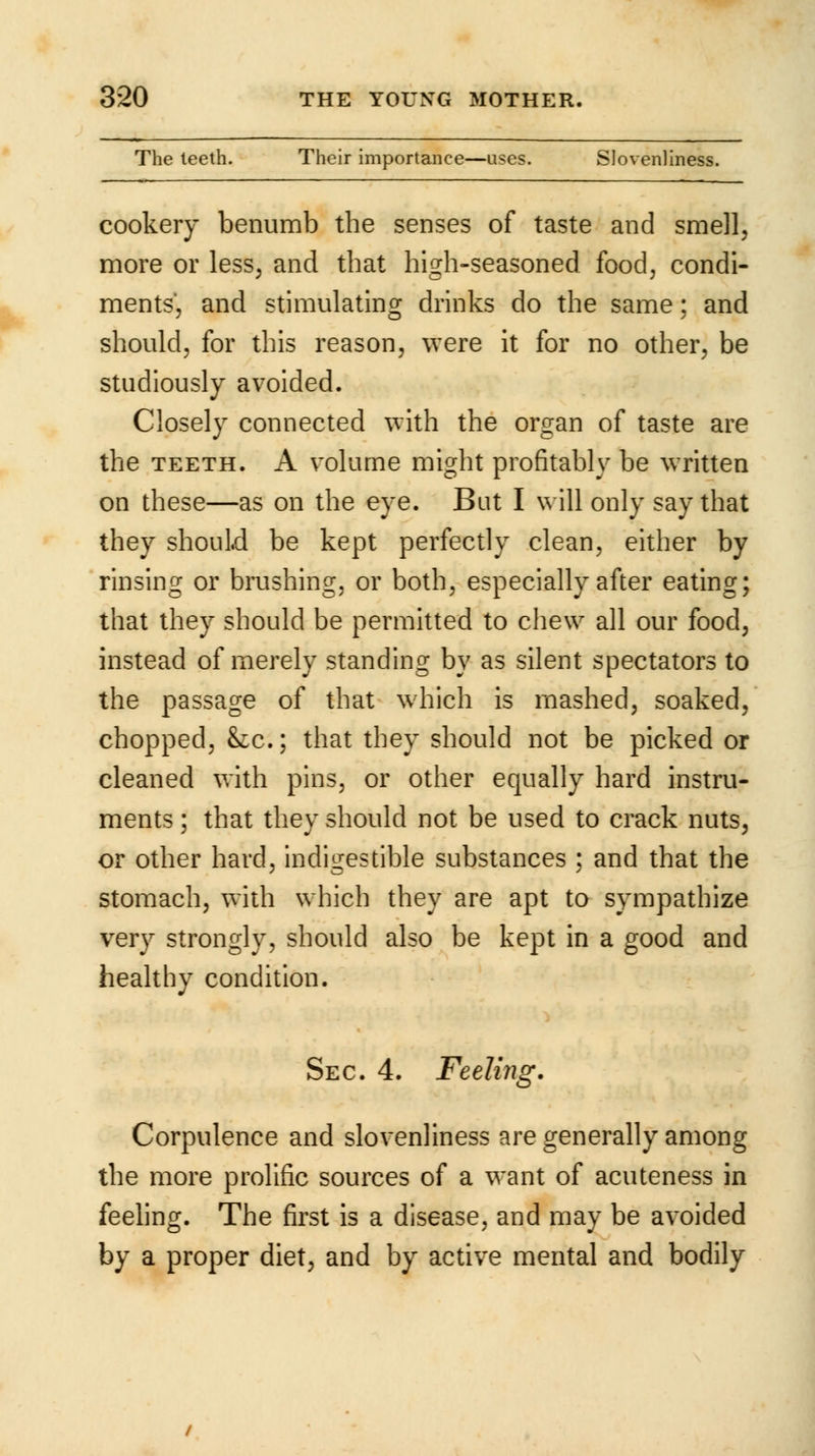 The teeth. Their importance—uses. Slovenliness. cookery benumb the senses of taste and smell, more or less, and that high-seasoned food, condi- ments, and stimulating drinks do the same; and should, for this reason, were it for no other, be studiously avoided. Closely connected with the organ of taste are the teeth. A volume might profitably be written on these—as on the eye. But I will only say that they should be kept perfectly clean, either by rinsing or brushing, or both, especially after eating; that they should be permitted to chew all our food, instead of merely standing by as silent spectators to the passage of that which is mashed, soaked, chopped, &c.; that they should not be picked or cleaned with pins, or other equally hard instru- ments ; that they should not be used to crack nuts, or other hard, indigestible substances ; and that the stomach, with which they are apt to sympathize very strongly, should also be kept in a good and healthy condition. Sec 4. Feeling. Corpulence and slovenliness are generally among the more prolific sources of a want of acuteness in feeling. The first is a disease, and may be avoided by a proper diet, and by active mental and bodily